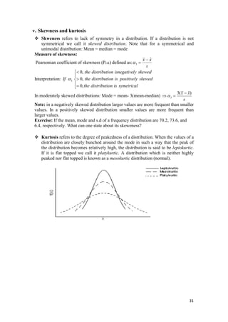 v. Skewness and kurtosis
Skweness refers to lack of symmetry in a distribution. If a distribution is not
symmetrical we call it skewed distribution. Note that for a symmetrical and
unimodal distribution: Mean = median = mode
Measure of skewness:
3
ˆx x
s
α
−
Pearsonian coefficient of skewness (Pcsk) defined as: =
Interpretation: 3
0,
0,
0,
the distribution isnegatively skewed
If the distribution is positively skewed
the distribution is symetrical
α
<⎧
⎪
>⎨
⎪=⎩
In moderately skewed distributions: Mode = mean- 3(mean-median) 3
3( )x x
s
α
−
⇒ =
%
Note: in a negatively skewed distribution larger values are more frequent than smaller
values. In a positively skewed distribution smaller values are more frequent than
larger values.
Exercise: If the mean, mode and s.d of a frequency distribution are 70.2, 73.6, and
6.4, respectively. What can one state about its skeweness?
Kurtosis refers to the degree of peakedness of a distribution. When the values of a
distribution are closely bunched around the mode in such a way that the peak of
the distribution becomes relatively high, the distribution is said to be leptokurtic.
If it is flat topped we call it platykurtic. A distribution which is neither highly
peaked nor flat topped is known as a mesokurtic distribution (normal).
31 
 
 