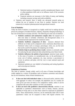 • Statistical analyses of population growth, unemployment figures, rural
or urban population shifts and so on influence much of the economic
policy making
• Financial statistics are necessary in the fields of money and banking
including consumer savings and credit availability.
c) Statistics and research: there is hardly any advanced research going on
without the use of statistics in one form or another. Statistics are used
extensively in medical, pharmaceutical and agricultural research.
Uses of Statistics
Today the field of statistics is recognized as a highly useful tool to making decision
process by managers of modern business, industry, frequently changing technology. It
has a lot of functions in everyday activities. The following are some uses of statistics:
• Statistics condenses and summarizes complex data: the original set of
data (raw data) is normally voluminous and disorganized unless it is
summarized and expressed in few numerical values.
• Statistics facilitates comparison of data: measures obtained from
different set of data can be compared to draw conclusion about those sets.
Statistical values such as averages, percentages, ratios, etc, are the tools
that can be used for the purpose of comparing sets of data.
• Statistics helps in predicting future trends: statistics is extremely useful
for analyzing the past and present data and predicting some future trends.
• Statistics influences the policies of government: statistical study results
in the areas of taxation, on unemployment rate, on the performance of
every sort of military equipment, etc, may convince a government to
review its policies and plans with the view to meet national needs and
aspirations.
• Statistical methods are very helpful in formulating and testing hypothesis
and to develop new theories.
Limitations of Statistics
The field of statistics, though widely used in all areas of human knowledge and
widely applied in a variety of disciplines such as business, economics and research,
has its own limitations. Some of these limitations are:
a) It does not deal with individual values: as discussed earlier, statistics deals
with aggregate of values. For example, the population size of a country for
some given year does not help us for comparative studies, unless it can be
compared with some other countries or with a set standard.
b) It does not deal with qualitative characteristics directly: statistics is not
applicable to qualitative characteristics such as beauty, honesty, poverty,
standard of living and so on since these cannot be expressed in quantitative
terms. These characteristics, however, can be statistically dealt with if some
quantitative values can be assigned to these with logical criterion. For
4 
 
 
