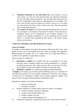 c) Statistical conclusions are not universally true: since statistics is not an
exact science, as is the case with natural sciences, the statistical conclusions
are true only under certain assumptions. Also, the field deals extensively with
the laws of probability which at best are educated guesses. For example, if we
toss a coin 10 times where the chances of a head or a tail are 1:1, we cannot
say with certainty that there will be 5 heads and 5 tails. Thus the statistical
laws are only approximations.
d) It is sensitive for misuse: The famous statement that figures don’t lie but the
liars can figure, is a testimony to the misuse of statistics. Thus inaccurate or
incomplete figures can be manipulated to get desirable references. The
number of car accidents committed in a city in a particular year by women
drivers is 10 while that committed by men drivers is 40. Hence women
drivers are safe drivers.
TYPES OF VARIABLES AND MEASUREMENT SCALES
Types of Variables
A variable is a characteristic of an object that can have different possible values. Age,
height, IQ and so on are all variables since their values can change when applied to
different people. For example, Mr. X is a variable since X can represent anybody. A
variable may be qualitative or quantitative in nature.
These two types of variables are:
a) Quantitative variables: are variables that can be quantified or can have
numerical values. Examples: height, area, income, temperature e t c. Consider
the following questions; How many rooms are there in your house? Or How
many children are there in the family? Would be in numerical values.
b) Qualitative variables: are variables that cannot be quantified directly.
Examples: color, beauty, sex, location, political affiliation, and so on. Consider also
the following questions; “are you currently unemployed?” Would fit in the category
of either yes or no. Qualitative variables are also called categorical variables. And
hence we have two types of data; quantitative & qualitative data.
Quantitative variables can be further classified as
Discrete variables, and
Continuous variables
a) Discrete variables are variables whose values are counts. For examples:
• number of students attending a conference
• number of households (family size)
• Number of pages of a book
• number of eggs in the refrigerator, etc
b) Continuous variables are variables that can have any value within an interval.
5 
 
 