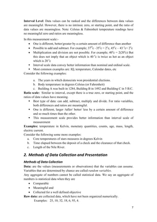 Interval Level: Data values can be ranked and the differences between data values
are meaningful. However, there is no intrinsic zero, or starting point, and the ratio of
data values are meaningless. Note: Celsius & Fahrenheit temperature readings have
no meaningful zero and ratios are meaningless.
In this measurement scale:-
• One is different, better/greater by a certain amount of difference than another
• Possible to add and subtract. For example; 37O
c –35o
c = 2o
c, 45o
c – 43 o
c= 2o
c
• Multiplication and division are not possible. For example; 40o
c = 2(20o
c) But
this does not imply that an object which is 40 o
c is twice as hot as an object
which is 20 o
c
Interval scale data convey better information than nominal and ordinal scale.
Most common examples are: IQ, temperature, Calendar dates, etc
Consider the following examples:
a. The years in which democrats won presidential elections.
b. Body temperature in degrees Celsius (or Fahrenheit)
c. Building A was built in 1284, Building B in 1492 and Building C in 5 B.C.
Ratio scale: Similar to interval, except there is a true zero, or starting point, and the
ratios of data values have meaning.
Best type of data: can add, subtract, multiply and divide. For ratio variables,
both differences and ratios are meaningful.
One is different, larger /taller/ better/ less by a certain amount of difference
and so much times than the other.
This measurement scale provides better information than interval scale of
measurement
Examples: temperature in Kelvin, monetary quantities, counts, age, mass, length,
electric current.
Consider the following some more examples:
a. Core temperatures of stars measures in degrees Kelvin
b. Time elapsed between the deposit of a check and the clearance of that check.
c. Length of the Nile River.
2. Methods of Data Collection and Presentation 
Methods of Data Collection
Data: are the values (measurements or observations) that the variables can assume.
Variables that are determined by chance are called random variables.
Any aggregate of numbers cannot be called statistical data. We say an aggregate of
numbers is statistical data when they are
• Comparable
• Meaningful and
• Collected for a well defined objective
Raw data: are collected data, which have not been organized numerically.
Examples: 25, 10, 32, 18, 6, 93, 4.
7 
 
 