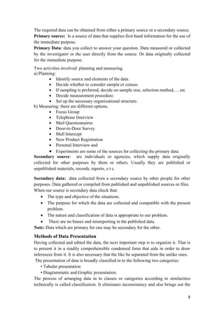 The required data can be obtained from either a primary source or a secondary source.
Primary source: Is a source of data that supplies first hand information for the use of
the immediate purpose.
Primary Data: data you collect to answer your question. Data measured or collected
by the investigator or the user directly from the source. Or data originally collected
for the immediate purpose.
Two activities involved: planning and measuring.
a) Planning:
• Identify source and elements of the data.
• Decide whether to consider sample or census.
• If sampling is preferred, decide on sample size, selection method,… etc
• Decide measurement procedure.
• Set up the necessary organizational structure.
b) Measuring: there are different options.
• Focus Group
• Telephone Interview
• Mail Questionnaires
• Door-to-Door Survey
• Mall Intercept
• New Product Registration
• Personal Interview and
• Experiments are some of the sources for collecting the primary data.
Secondary source: are individuals or agencies, which supply data originally
collected for other purposes by them or others. Usually they are published or
unpublished materials, records, reports, e t c.
Secondary data: data collected from a secondary source by other people for other
purposes. Data gathered or compiled from published and unpublished sources or files.
When our source is secondary data check that:
• The type and objective of the situations.
• The purpose for which the data are collected and compatible with the present
problem.
• The nature and classification of data is appropriate to our problem.
• There are no biases and misreporting in the published data.
Note: Data which are primary for one may be secondary for the other.
Methods of Data Presentation
Having collected and edited the data, the next important step is to organize it. That is
to present it in a readily comprehensible condensed form that aids in order to draw
inferences from it. It is also necessary that the like be separated from the unlike ones.
The presentation of data is broadly classified in to the following two categories:
• Tabular presentation
• Diagrammatic and Graphic presentation.
The process of arranging data in to classes or categories according to similarities
technically is called classification. It eliminates inconsistency and also brings out the
8 
 
 