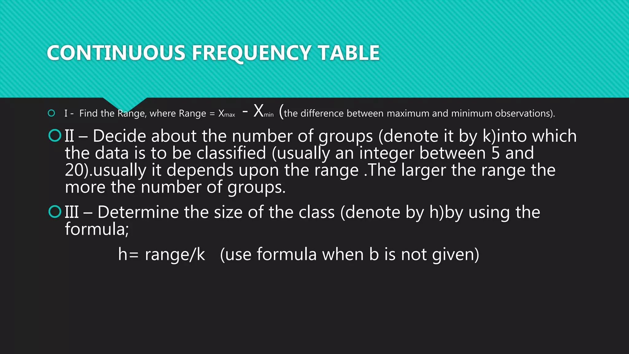 CONTINUOUS FREQUENCY TABLE
 I - Find the Range, where Range = Xmax - Xmin (the difference between maximum and minimum observations).
II – Decide about the number of groups (denote it by k)into which
the data is to be classified (usually an integer between 5 and
20).usually it depends upon the range .The larger the range the
more the number of groups.
III – Determine the size of the class (denote by h)by using the
formula;
h= range/k (use formula when b is not given)
 