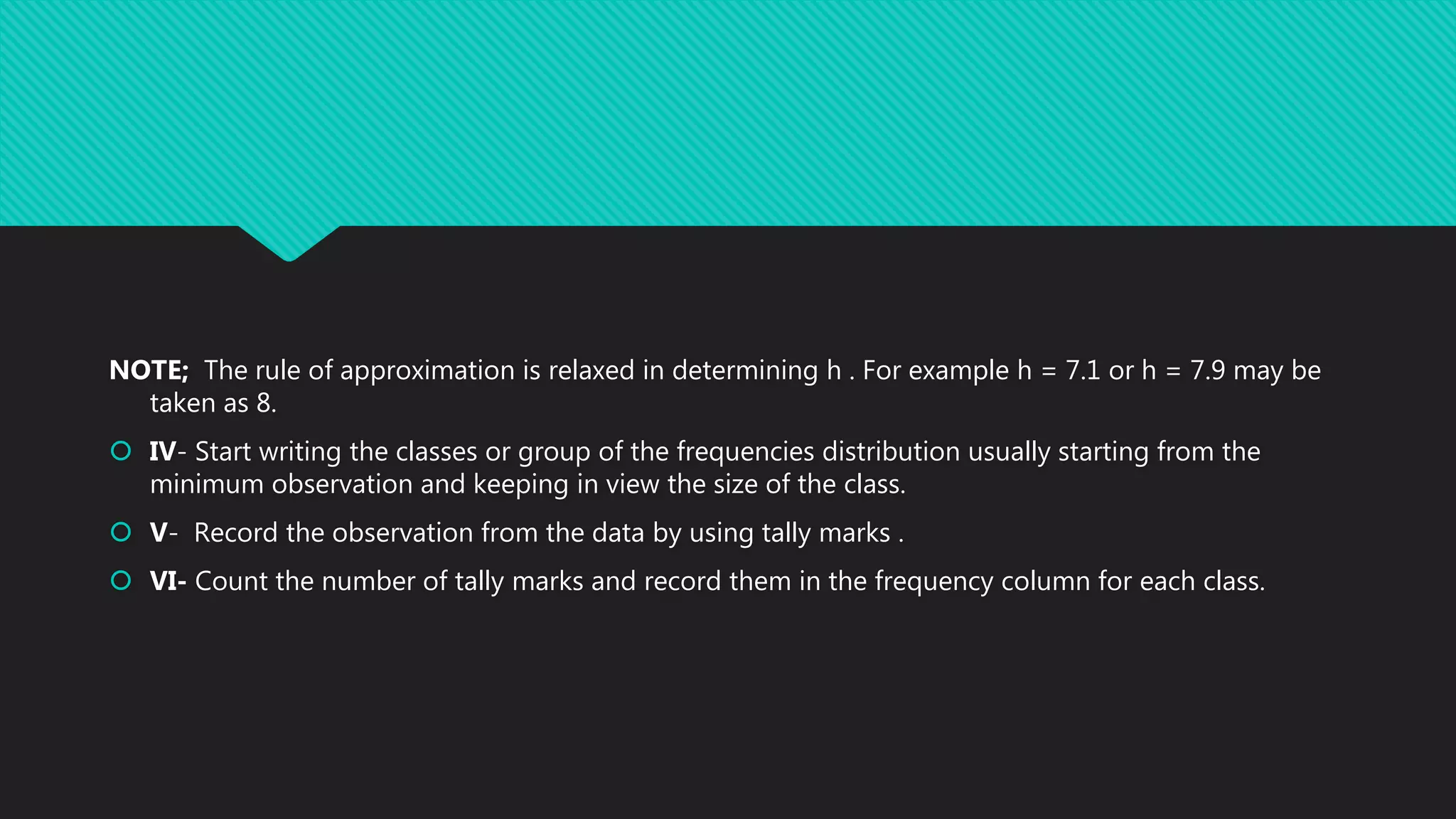 NOTE; The rule of approximation is relaxed in determining h . For example h = 7.1 or h = 7.9 may be
taken as 8.
 IV- Start writing the classes or group of the frequencies distribution usually starting from the
minimum observation and keeping in view the size of the class.
 V- Record the observation from the data by using tally marks .
 VI- Count the number of tally marks and record them in the frequency column for each class.
 
