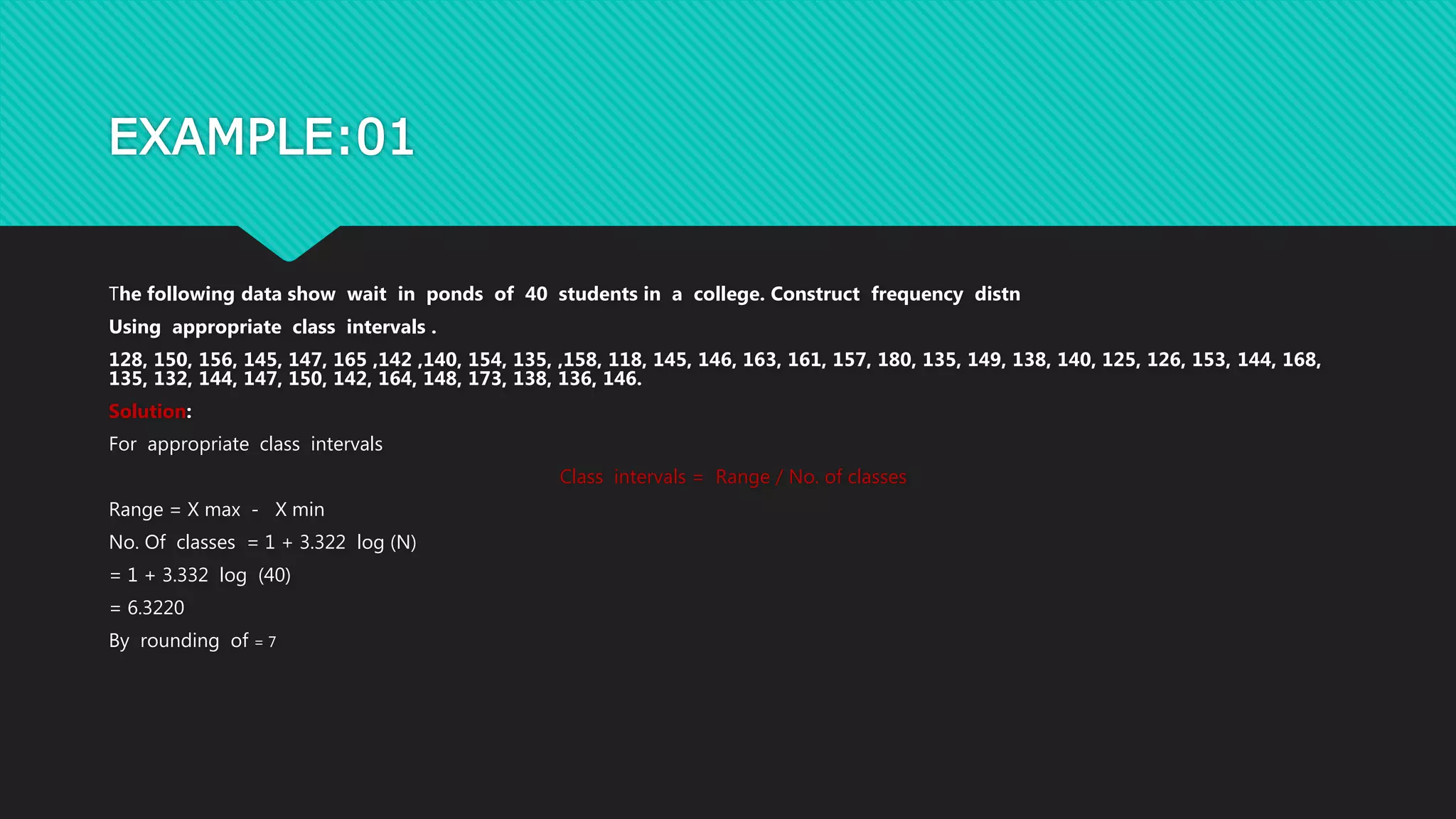 EXAMPLE:01
The following data show wait in ponds of 40 students in a college. Construct frequency distn
Using appropriate class intervals .
128, 150, 156, 145, 147, 165 ,142 ,140, 154, 135, ,158, 118, 145, 146, 163, 161, 157, 180, 135, 149, 138, 140, 125, 126, 153, 144, 168,
135, 132, 144, 147, 150, 142, 164, 148, 173, 138, 136, 146.
Solution:
For appropriate class intervals
Class intervals = Range / No. of classes
Range = X max - X min
No. Of classes = 1 + 3.322 log (N)
= 1 + 3.332 log (40)
= 6.3220
By rounding of = 7
 