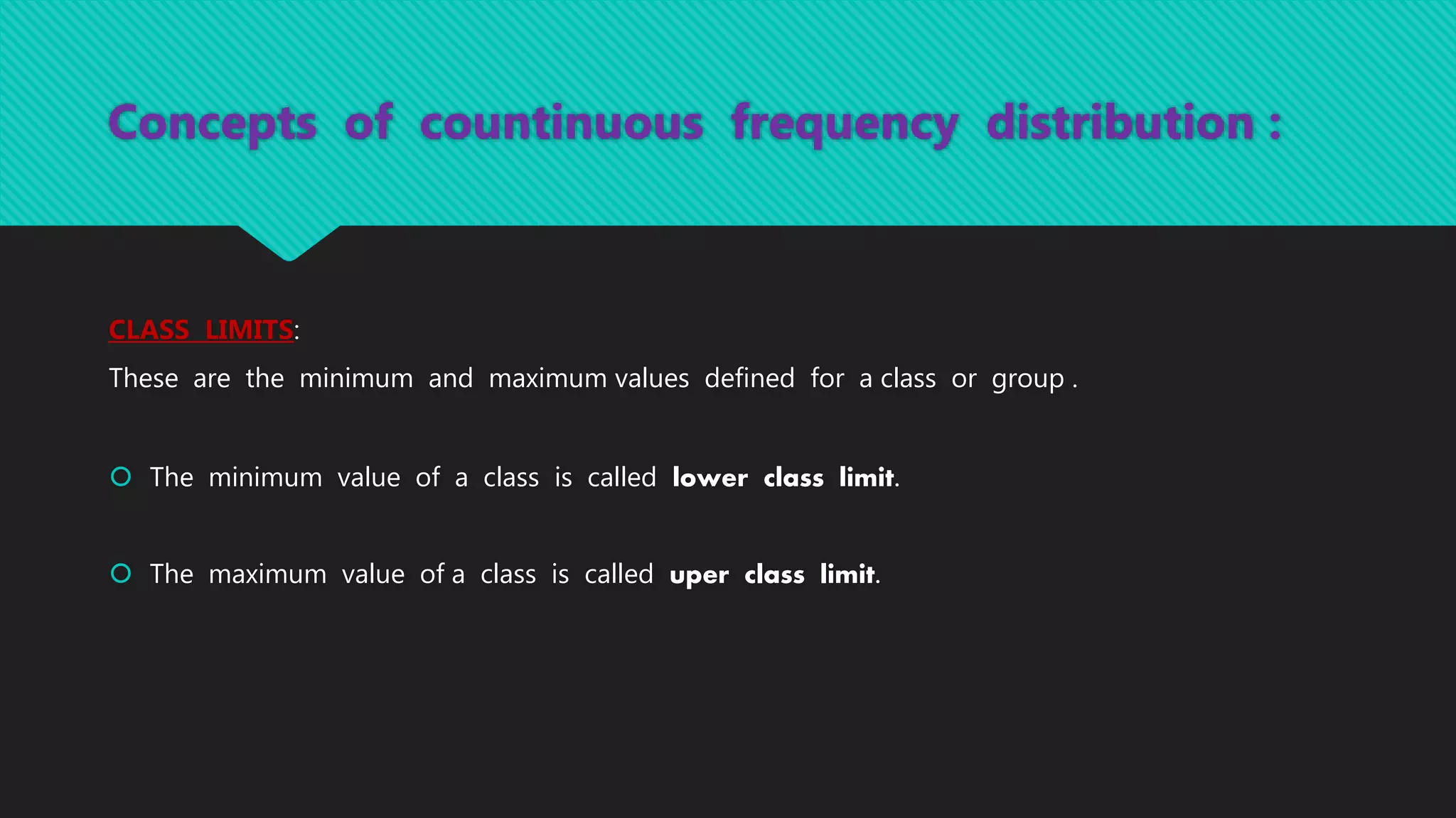 Concepts of countinuous frequency distribution :
CLASS LIMITS:
These are the minimum and maximum values defined for a class or group .
 The minimum value of a class is called lower class limit.
 The maximum value of a class is called uper class limit.
 