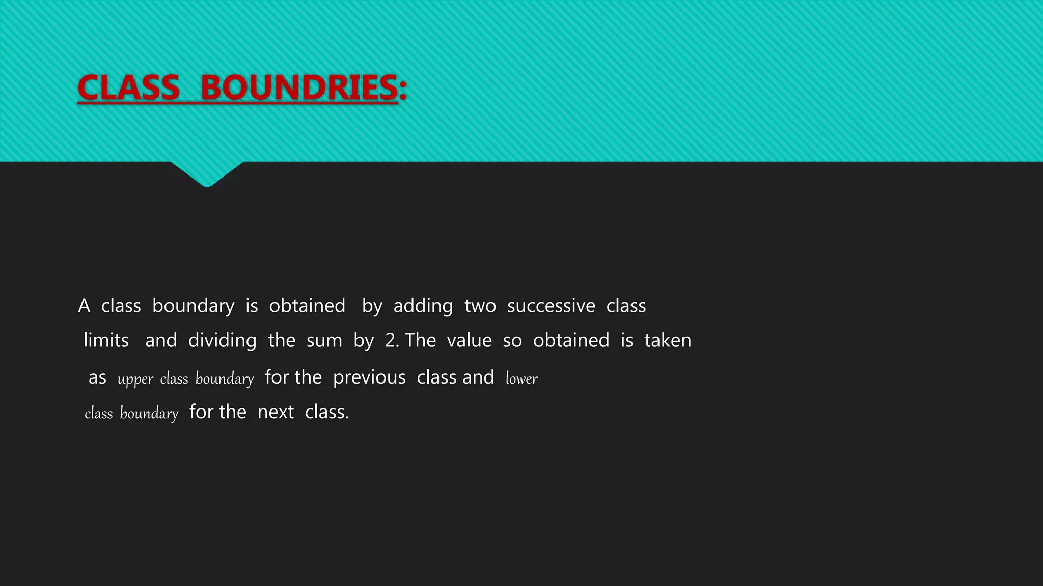 CLASS BOUNDRIES:
A class boundary is obtained by adding two successive class
limits and dividing the sum by 2. The value so obtained is taken
as upper class boundary for the previous class and lower
class boundary for the next class.
 