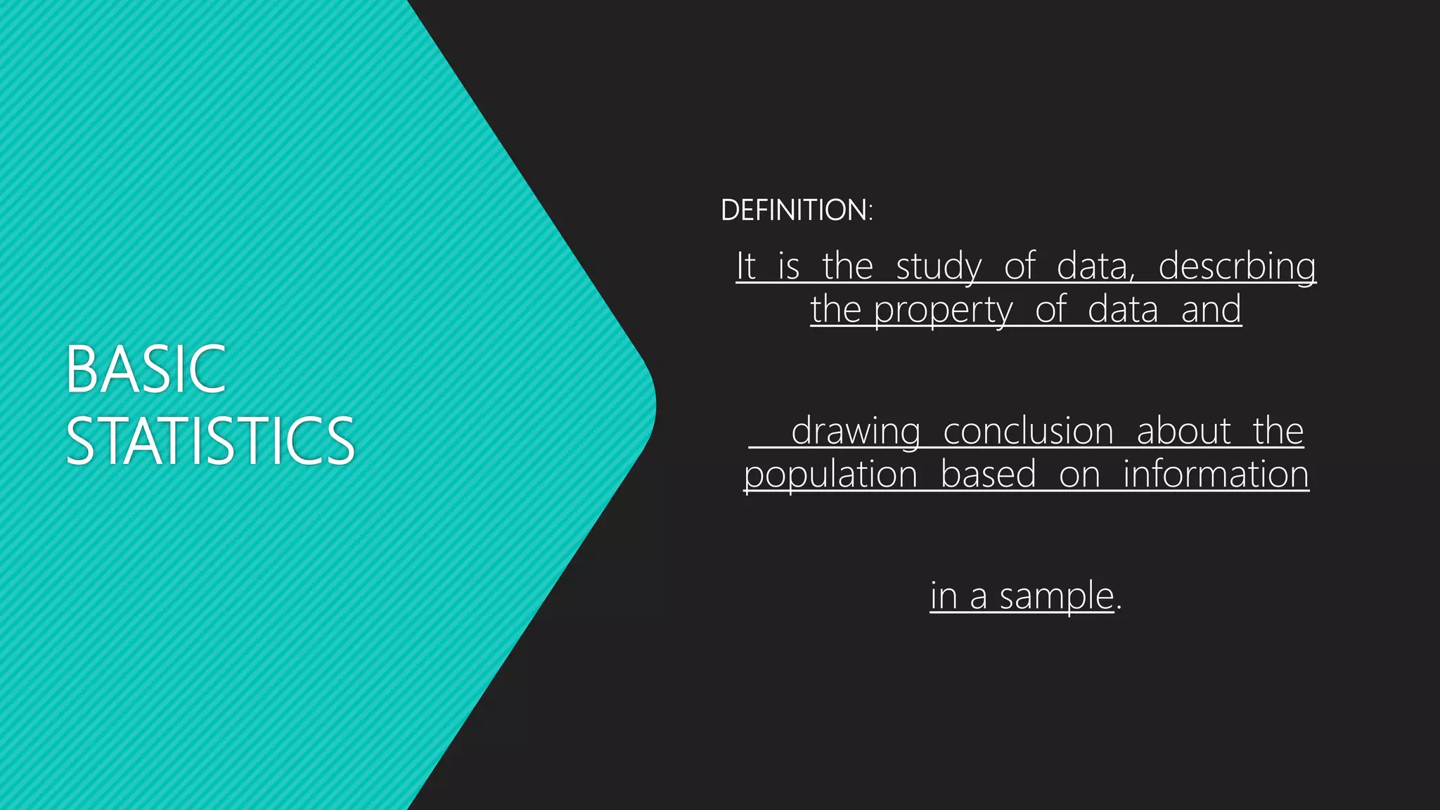 BASIC
STATISTICS
DEFINITION:
It is the study of data, descrbing
the property of data and
drawing conclusion about the
population based on information
in a sample.
 