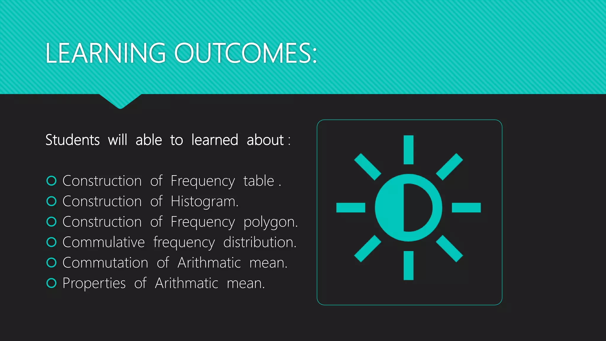 LEARNING OUTCOMES:
Students will able to learned about :
 Construction of Frequency table .
 Construction of Histogram.
 Construction of Frequency polygon.
 Commulative frequency distribution.
 Commutation of Arithmatic mean.
 Properties of Arithmatic mean.
 