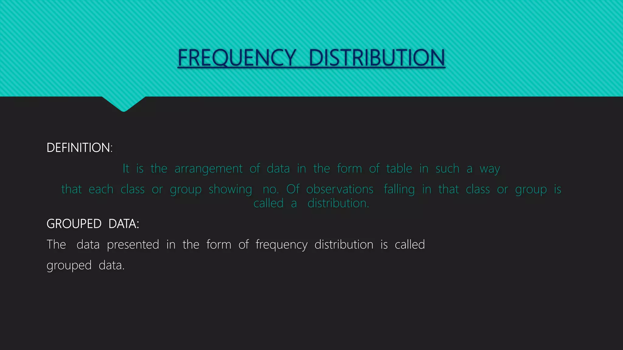FREQUENCY DISTRIBUTION
DEFINITION:
It is the arrangement of data in the form of table in such a way
that each class or group showing no. Of observations falling in that class or group is
called a distribution.
GROUPED DATA:
The data presented in the form of frequency distribution is called
grouped data.
 