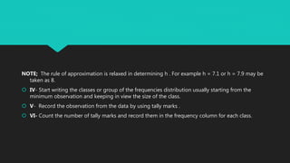 NOTE; The rule of approximation is relaxed in determining h . For example h = 7.1 or h = 7.9 may be
taken as 8.
 IV- Start writing the classes or group of the frequencies distribution usually starting from the
minimum observation and keeping in view the size of the class.
 V- Record the observation from the data by using tally marks .
 VI- Count the number of tally marks and record them in the frequency column for each class.
 