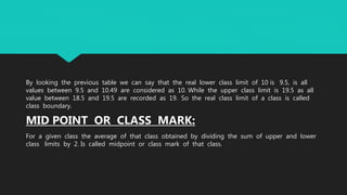 By looking the previous table we can say that the real lower class limit of 10 is 9.5, is all
values between 9.5 and 10.49 are considered as 10. While the upper class limit is 19.5 as all
value between 18.5 and 19.5 are recorded as 19. So the real class limit of a class is called
class boundary.
MID POINT OR CLASS MARK:
For a given class the average of that class obtained by dividing the sum of upper and lower
class limits by 2. Is called midpoint or class mark of that class.
 