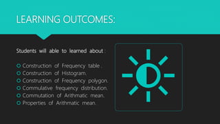LEARNING OUTCOMES:
Students will able to learned about :
 Construction of Frequency table .
 Construction of Histogram.
 Construction of Frequency polygon.
 Commulative frequency distribution.
 Commutation of Arithmatic mean.
 Properties of Arithmatic mean.
 