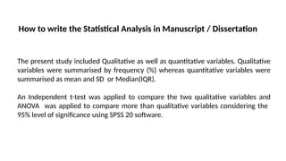 How to write the Statistical Analysis in Manuscript / Dissertation
The present study included Qualitative as well as quantitative variables. Qualitative
variables were summarised by frequency (%) whereas quantitative variables were
summarised as mean and SD or Median(IQR).
An Independent t-test was applied to compare the two qualitative variables and
ANOVA was applied to compare more than qualitative variables considering the
95% level of significance using SPSS 20 software.
 