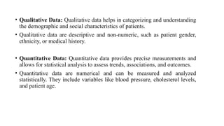 • Qualitative Data: Qualitative data helps in categorizing and understanding
the demographic and social characteristics of patients.
• Qualitative data are descriptive and non-numeric, such as patient gender,
ethnicity, or medical history.
• Quantitative Data: Quantitative data provides precise measurements and
allows for statistical analysis to assess trends, associations, and outcomes.
• Quantitative data are numerical and can be measured and analyzed
statistically. They include variables like blood pressure, cholesterol levels,
and patient age.
 