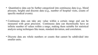 • Quantitative data can be further categorized into continuous data (e.g., blood
pressure, height) and discrete data (e.g., number of hospital visits, counts of
specific medical events).
• Continuous data can take any value within a certain range and can be
measured with great precision. Continuous data can theoretically have an
infinite number of values within a range, making them suitable for statistical
analysis using techniques like mean, standard deviation, and correlation.
• Discrete data are whole numbers or counts that cannot be subdivided into
smaller units.
 