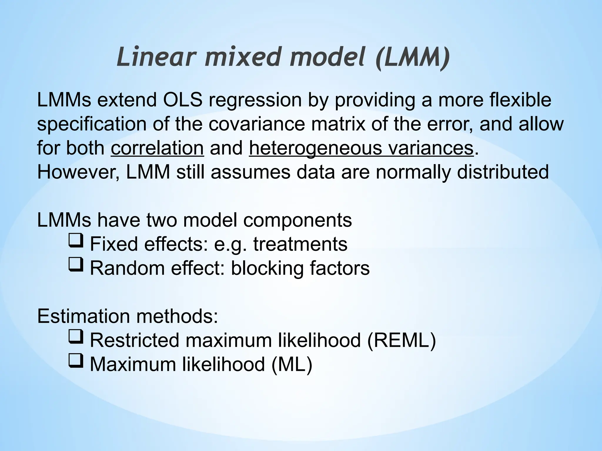 Linear mixed model (LMM)
LMMs extend OLS regression by providing a more flexible
specification of the covariance matrix of the error, and allow
for both correlation and heterogeneous variances.
However, LMM still assumes data are normally distributed
LMMs have two model components
 Fixed effects: e.g. treatments
 Random effect: blocking factors
Estimation methods:
 Restricted maximum likelihood (REML)
 Maximum likelihood (ML)
 