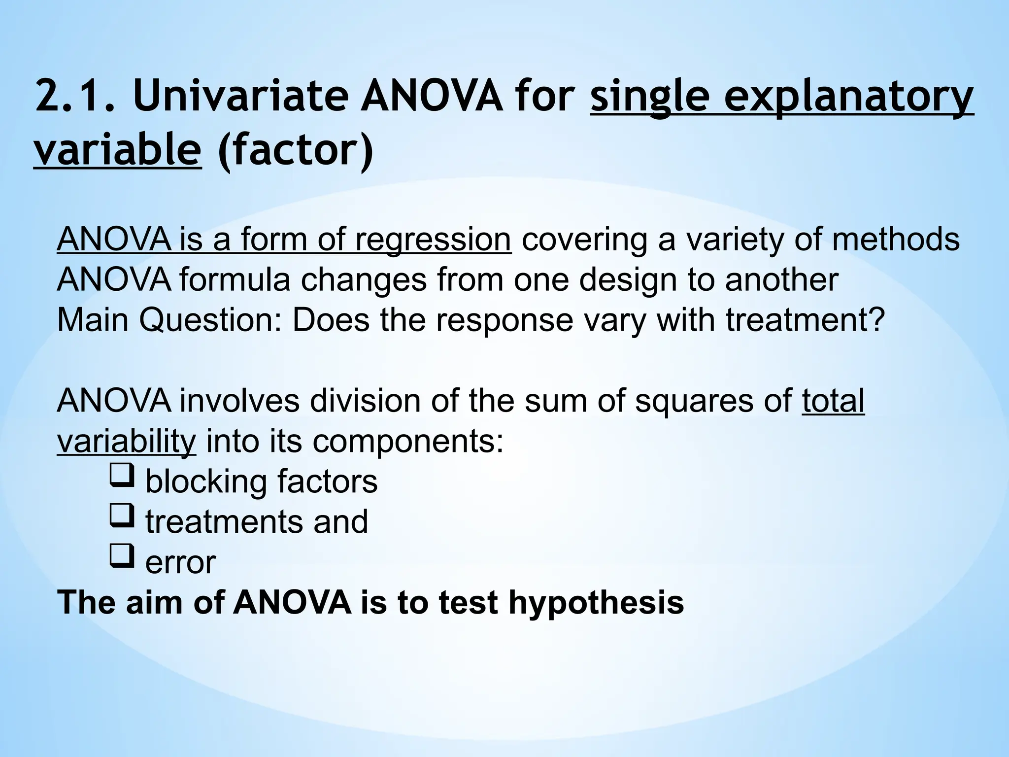 2.1. Univariate ANOVA for single explanatory
variable (factor)
ANOVA is a form of regression covering a variety of methods
ANOVA formula changes from one design to another
Main Question: Does the response vary with treatment?
ANOVA involves division of the sum of squares of total
variability into its components:
 blocking factors
 treatments and
 error
The aim of ANOVA is to test hypothesis
 