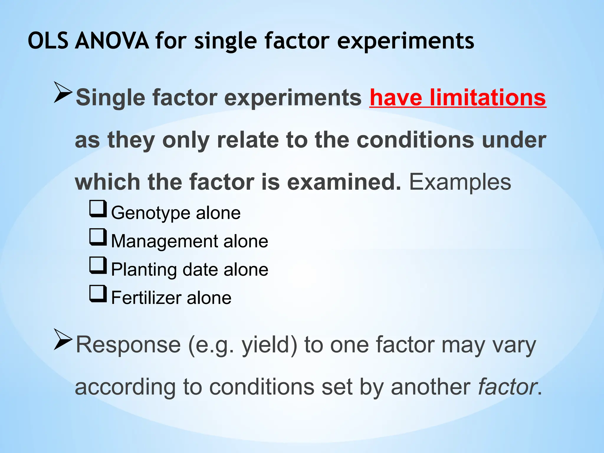 OLS ANOVA for single factor experiments
Single factor experiments have limitations
as they only relate to the conditions under
which the factor is examined. Examples
Genotype alone
Management alone
Planting date alone
Fertilizer alone
Response (e.g. yield) to one factor may vary
according to conditions set by another factor.
 