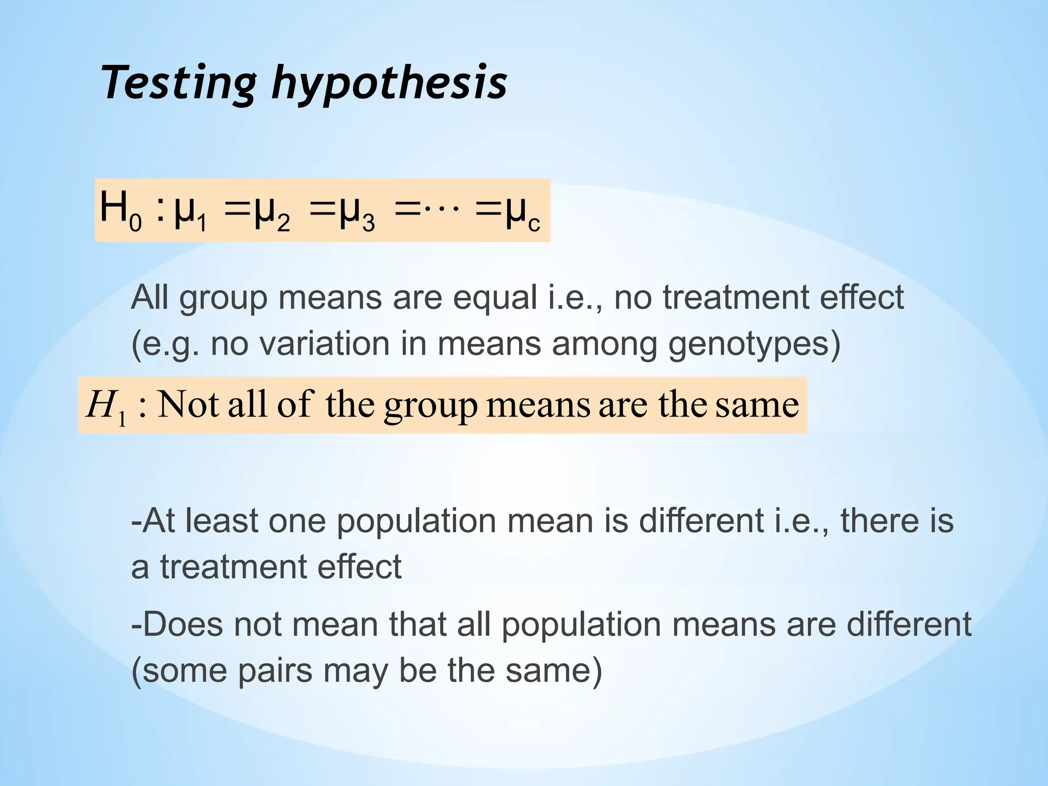 Testing hypothesis
All group means are equal i.e., no treatment effect
(e.g. no variation in means among genotypes)
-At least one population mean is different i.e., there is
a treatment effect
-Does not mean that all population means are different
(some pairs may be the same)
c
3
2
1
0 μ
μ
μ
μ
:
H 


 
same
the
are
means
group
the
of
all
Not
:
1
H
 