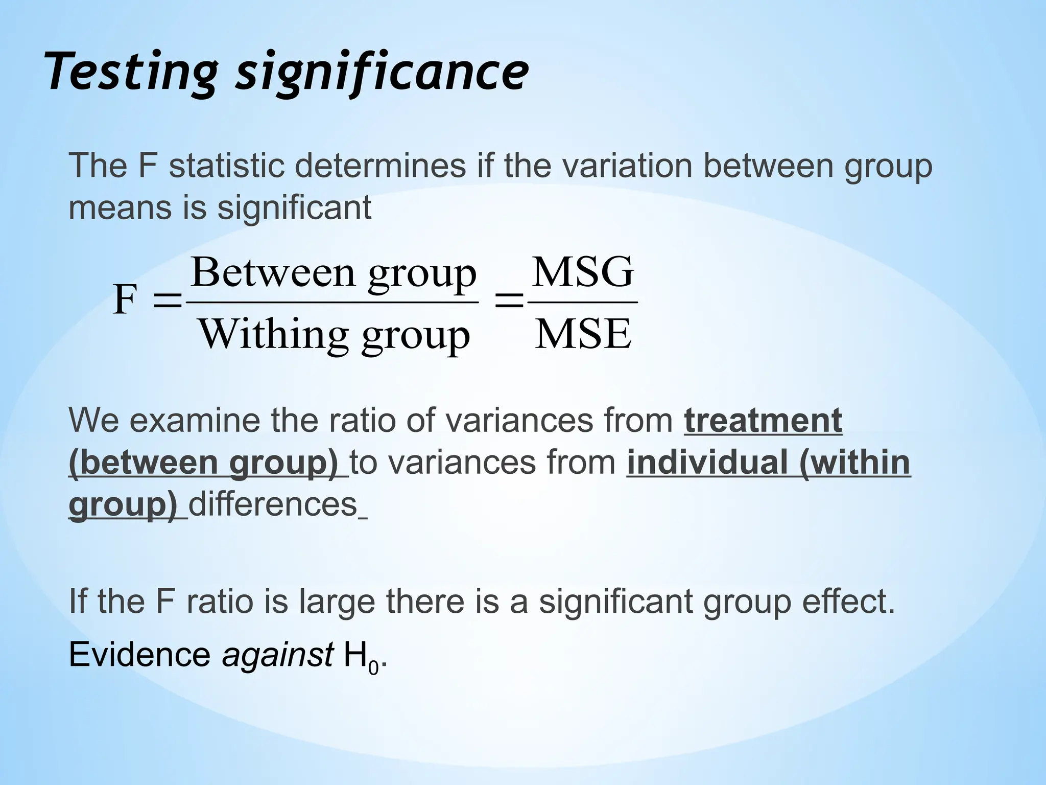 Testing significance
The F statistic determines if the variation between group
means is significant
We examine the ratio of variances from treatment
(between group) to variances from individual (within
group) differences
If the F ratio is large there is a significant group effect.
Evidence against H0.
MSE
MSG
group
Withing
group
Between
F 

 
