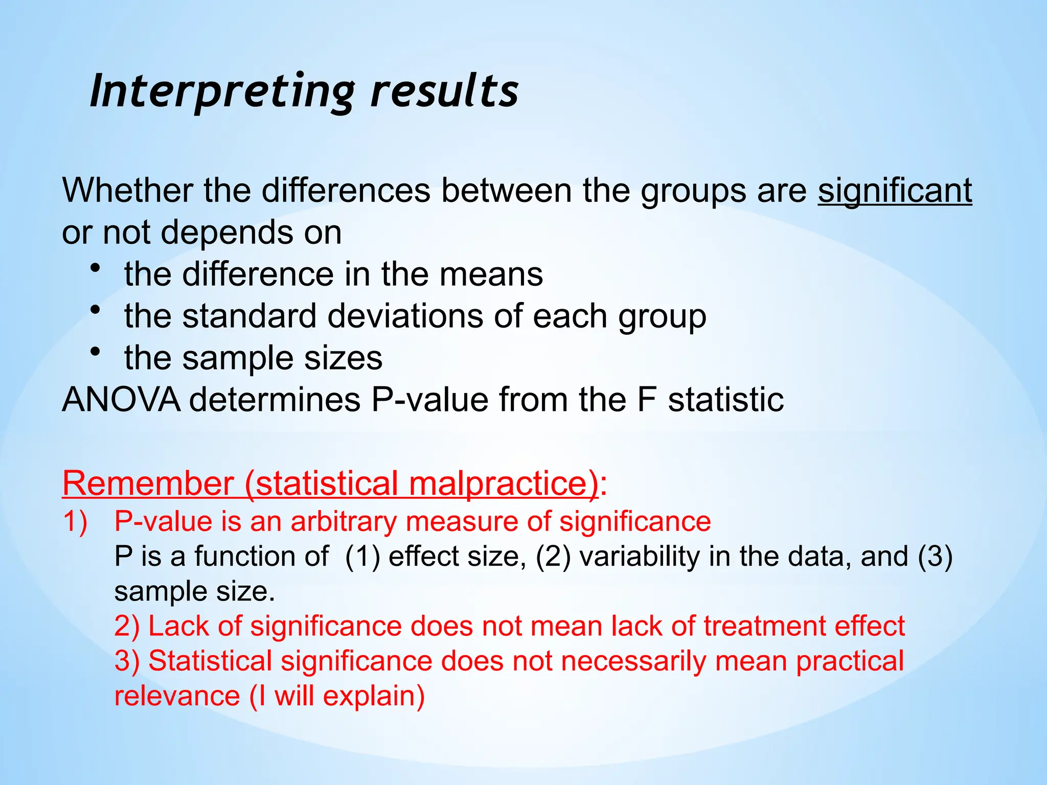 Interpreting results
Whether the differences between the groups are significant
or not depends on
• the difference in the means
• the standard deviations of each group
• the sample sizes
ANOVA determines P-value from the F statistic
Remember (statistical malpractice):
1) P-value is an arbitrary measure of significance
P is a function of (1) effect size, (2) variability in the data, and (3)
sample size.
2) Lack of significance does not mean lack of treatment effect
3) Statistical significance does not necessarily mean practical
relevance (I will explain)
 