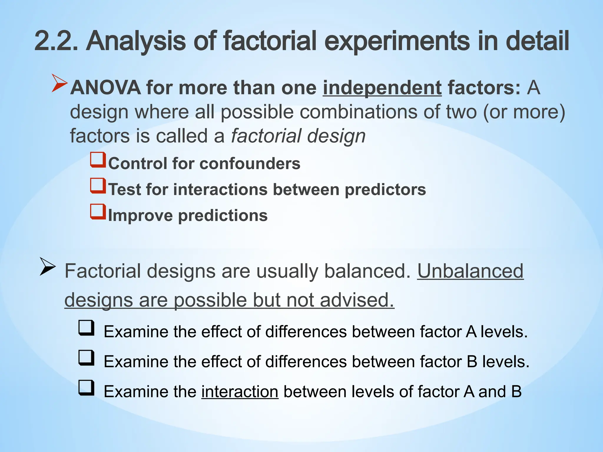 ANOVA for more than one independent factors: A
design where all possible combinations of two (or more)
factors is called a factorial design
Control for confounders
Test for interactions between predictors
Improve predictions
2.2. Analysis of factorial experiments in detail
 Factorial designs are usually balanced. Unbalanced
designs are possible but not advised.
 Examine the effect of differences between factor A levels.
 Examine the effect of differences between factor B levels.
 Examine the interaction between levels of factor A and B
 