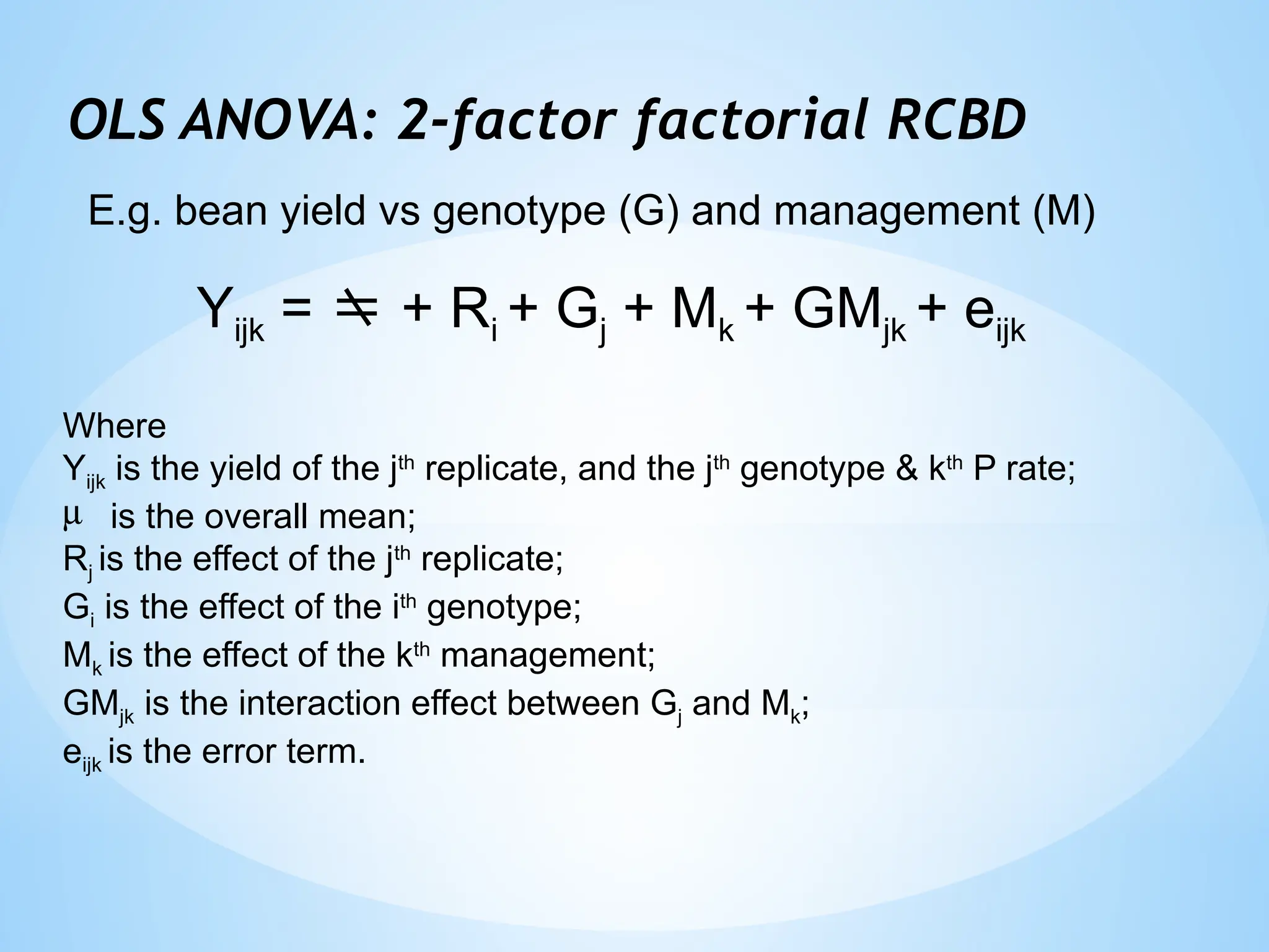 OLS ANOVA: 2-factor factorial RCBD
Yijk =  + Ri + Gj + Mk + GMjk + eijk
Where
Yijk is the yield of the jth
replicate, and the jth
genotype & kth
P rate;
m is the overall mean;
Rj is the effect of the jth
replicate;
Gi is the effect of the ith
genotype;
Mk is the effect of the kth
management;
GMjk is the interaction effect between Gj and Mk;
eijk is the error term.
E.g. bean yield vs genotype (G) and management (M)
 