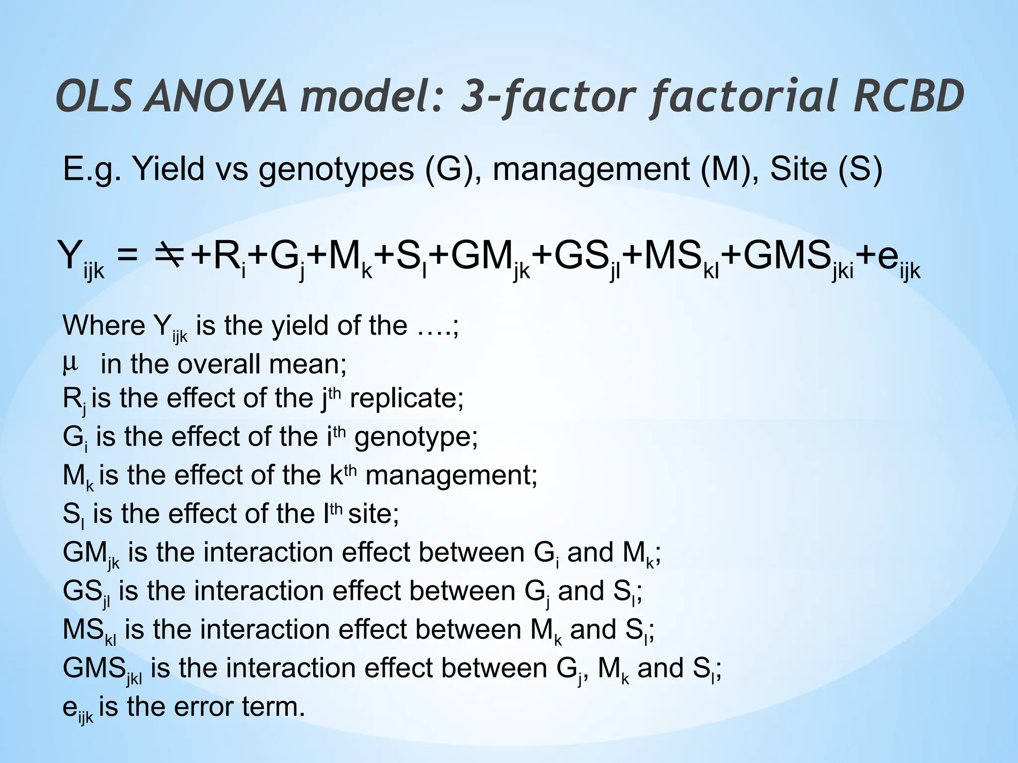 Yijk = +Ri+Gj+Mk+Sl+GMjk+GSjl+MSkl+GMSjki+eijk
Where Yijk is the yield of the ….;
m in the overall mean;
Rj is the effect of the jth
replicate;
Gi is the effect of the ith
genotype;
Mk is the effect of the kth
management;
Sl is the effect of the lth
site;
GMjk is the interaction effect between Gi and Mk;
GSjl is the interaction effect between Gj and Sl;
MSkl is the interaction effect between Mk and Sl;
GMSjkl is the interaction effect between Gj, Mk and Sl;
eijk is the error term.
OLS ANOVA model: 3-factor factorial RCBD
E.g. Yield vs genotypes (G), management (M), Site (S)
 