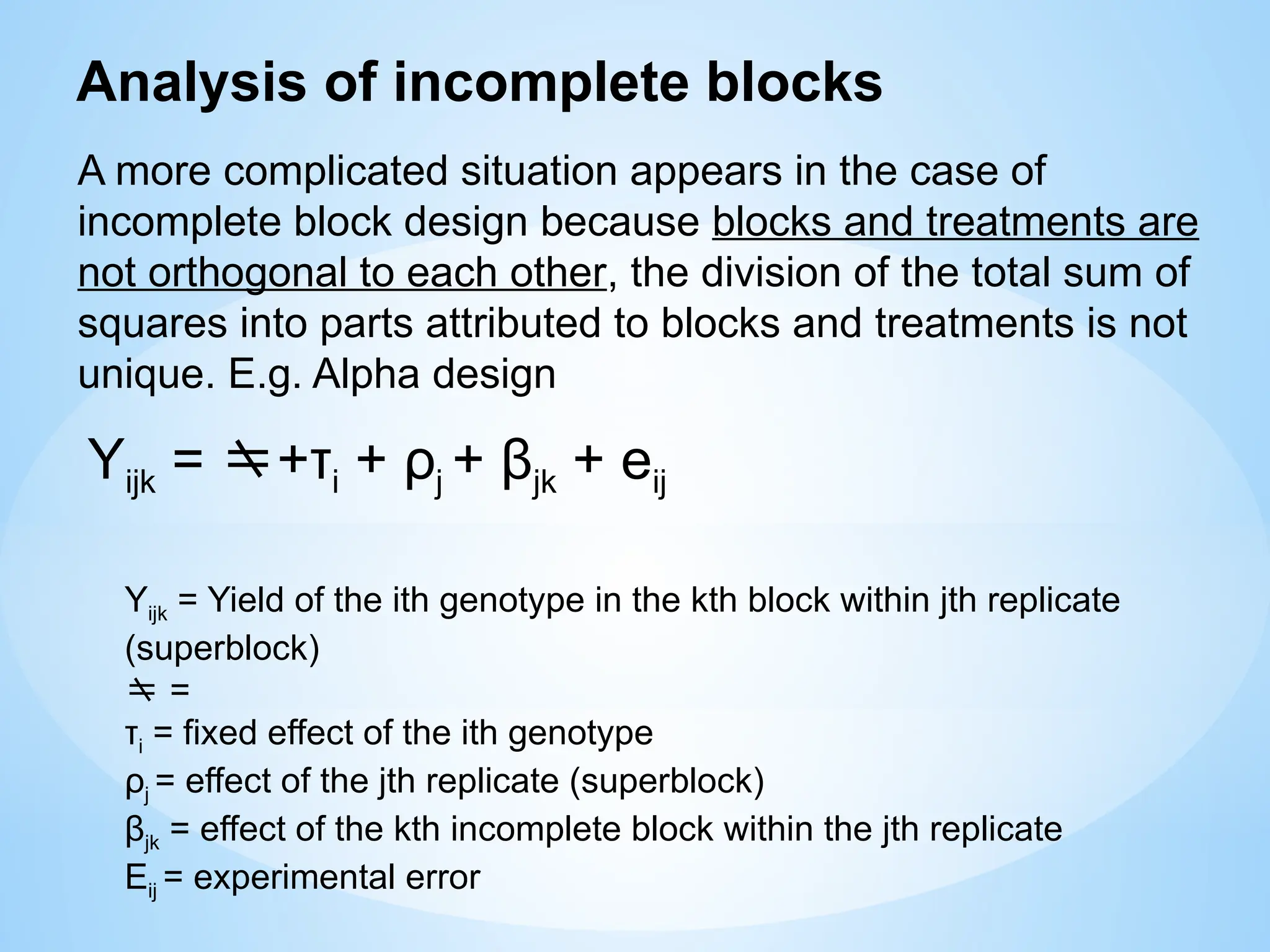 A more complicated situation appears in the case of
incomplete block design because blocks and treatments are
not orthogonal to each other, the division of the total sum of
squares into parts attributed to blocks and treatments is not
unique. E.g. Alpha design
Analysis of incomplete blocks
Yijk = +τi + ρj + βjk + eij
Yijk = Yield of the ith genotype in the kth block within jth replicate
(superblock)
 =
τi = fixed effect of the ith genotype
ρj = effect of the jth replicate (superblock)
βjk = effect of the kth incomplete block within the jth replicate
Eij = experimental error
 