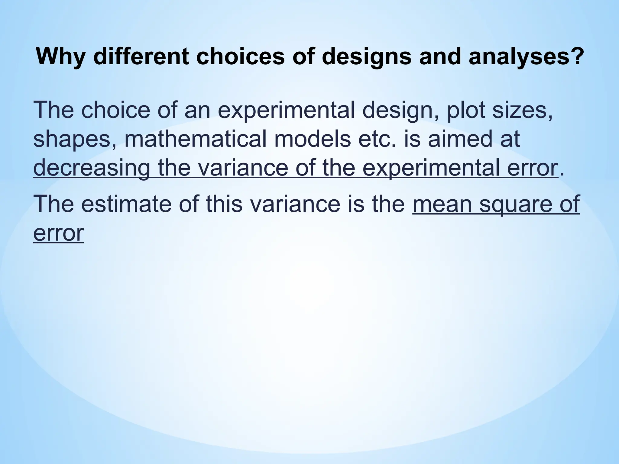 The choice of an experimental design, plot sizes,
shapes, mathematical models etc. is aimed at
decreasing the variance of the experimental error.
The estimate of this variance is the mean square of
error
Why different choices of designs and analyses?
 