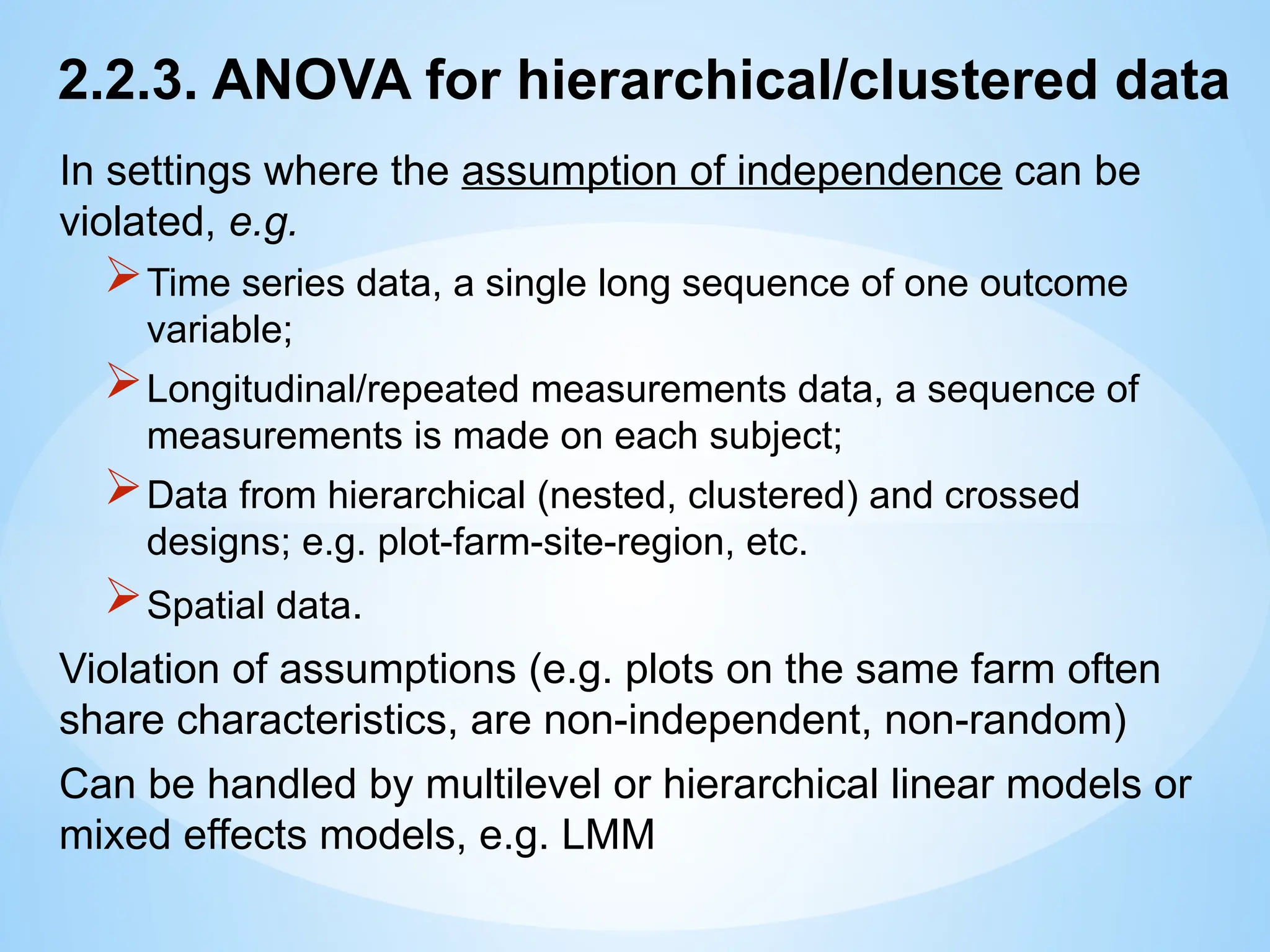 2.2.3. ANOVA for hierarchical/clustered data
In settings where the assumption of independence can be
violated, e.g.
Time series data, a single long sequence of one outcome
variable;
Longitudinal/repeated measurements data, a sequence of
measurements is made on each subject;
Data from hierarchical (nested, clustered) and crossed
designs; e.g. plot-farm-site-region, etc.
Spatial data.
Violation of assumptions (e.g. plots on the same farm often
share characteristics, are non-independent, non-random)
Can be handled by multilevel or hierarchical linear models or
mixed effects models, e.g. LMM
 