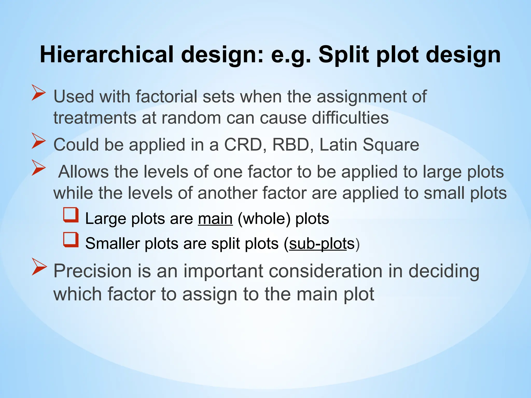 Hierarchical design: e.g. Split plot design
 Used with factorial sets when the assignment of
treatments at random can cause difficulties
 Could be applied in a CRD, RBD, Latin Square
 Allows the levels of one factor to be applied to large plots
while the levels of another factor are applied to small plots
 Large plots are main (whole) plots
 Smaller plots are split plots (sub-plots)
Precision is an important consideration in deciding
which factor to assign to the main plot
 