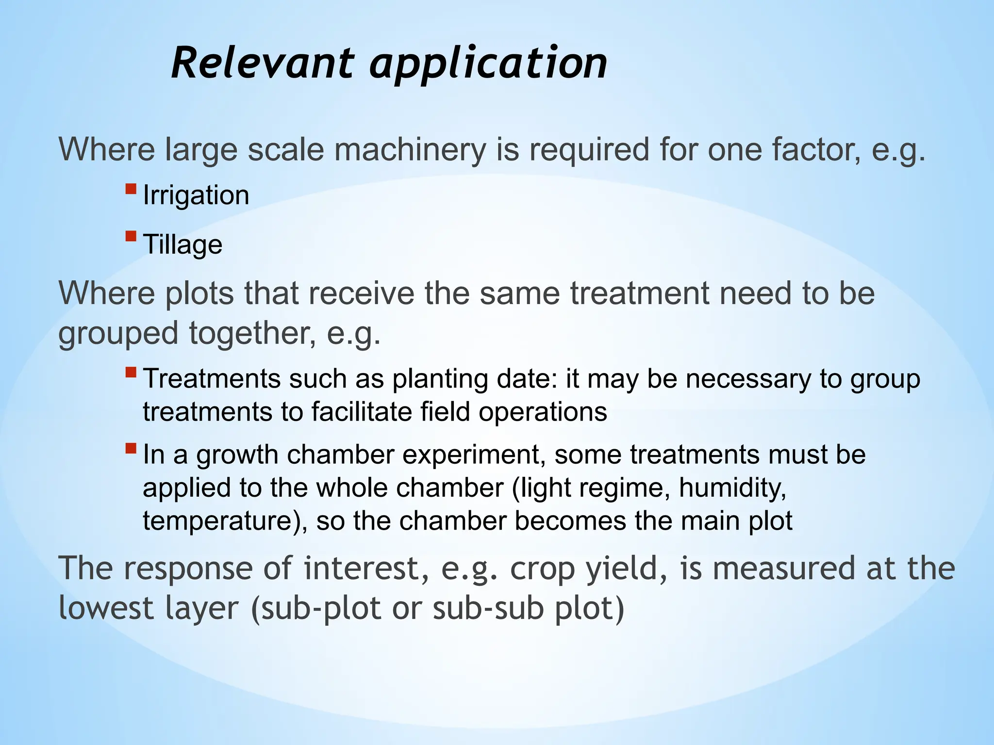Relevant application
Where large scale machinery is required for one factor, e.g.
Irrigation
Tillage
Where plots that receive the same treatment need to be
grouped together, e.g.
Treatments such as planting date: it may be necessary to group
treatments to facilitate field operations
In a growth chamber experiment, some treatments must be
applied to the whole chamber (light regime, humidity,
temperature), so the chamber becomes the main plot
The response of interest, e.g. crop yield, is measured at the
lowest layer (sub-plot or sub-sub plot)
 