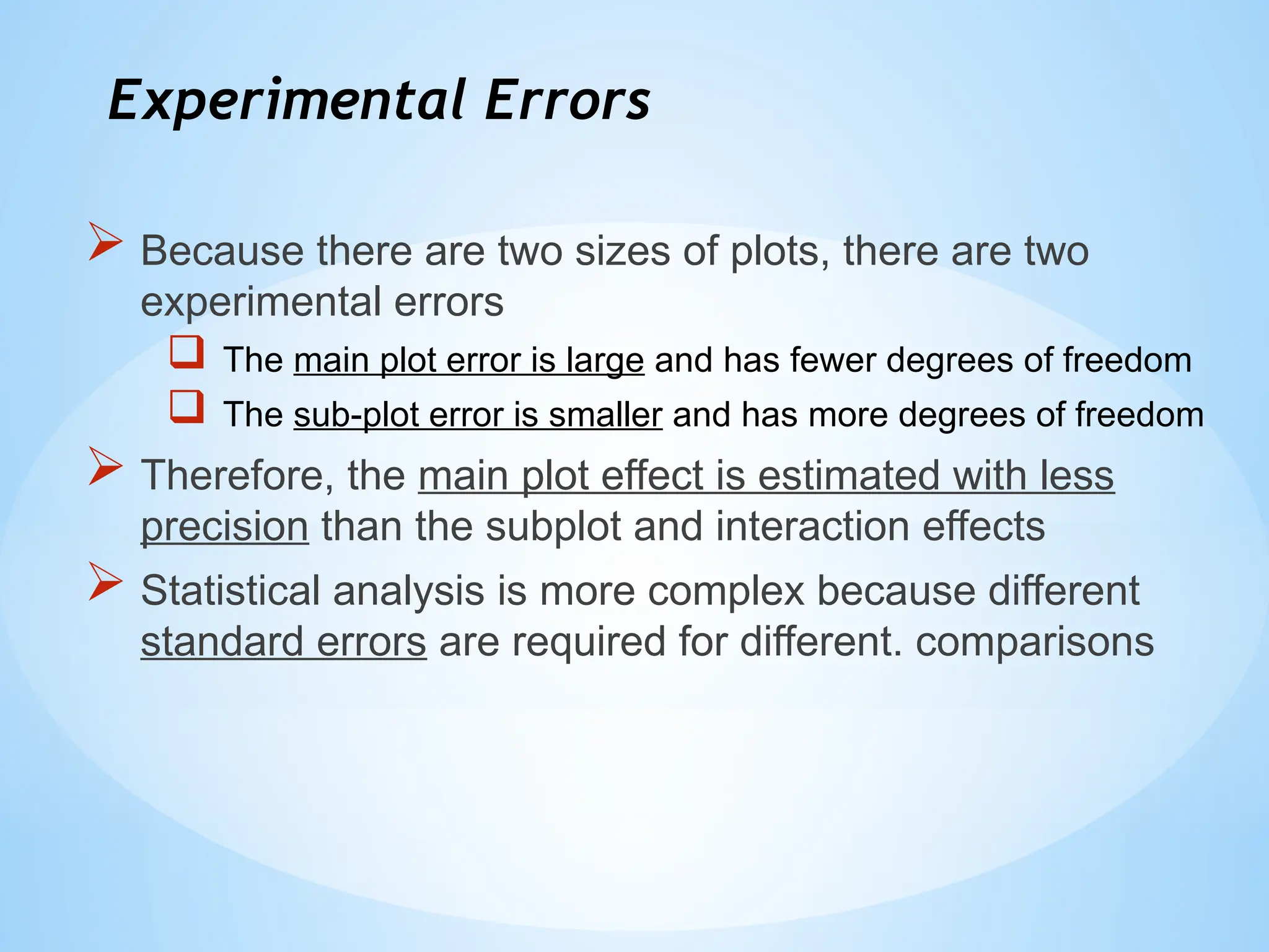 Experimental Errors
 Because there are two sizes of plots, there are two
experimental errors
 The main plot error is large and has fewer degrees of freedom
 The sub-plot error is smaller and has more degrees of freedom
 Therefore, the main plot effect is estimated with less
precision than the subplot and interaction effects
 Statistical analysis is more complex because different
standard errors are required for different. comparisons
 