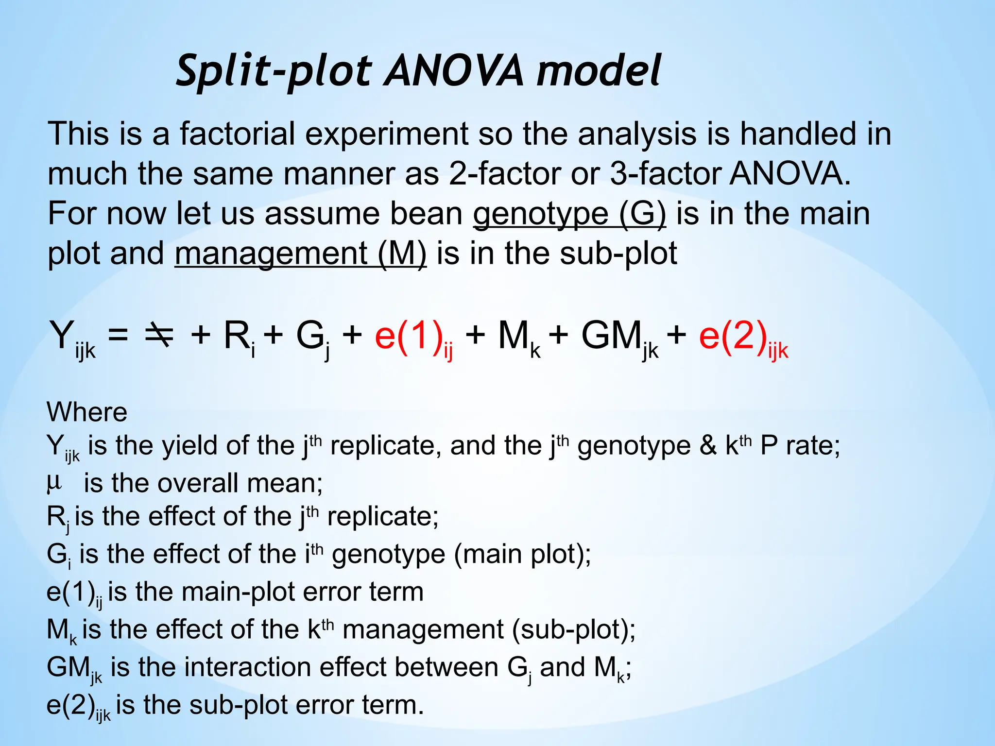 Split-plot ANOVA model
Yijk =  + Ri + Gj + e(1)ij + Mk + GMjk + e(2)ijk
Where
Yijk is the yield of the jth
replicate, and the jth
genotype & kth
P rate;
m is the overall mean;
Rj is the effect of the jth
replicate;
Gi is the effect of the ith
genotype (main plot);
e(1)ij is the main-plot error term
Mk is the effect of the kth
management (sub-plot);
GMjk is the interaction effect between Gj and Mk;
e(2)ijk is the sub-plot error term.
This is a factorial experiment so the analysis is handled in
much the same manner as 2-factor or 3-factor ANOVA.
For now let us assume bean genotype (G) is in the main
plot and management (M) is in the sub-plot
 