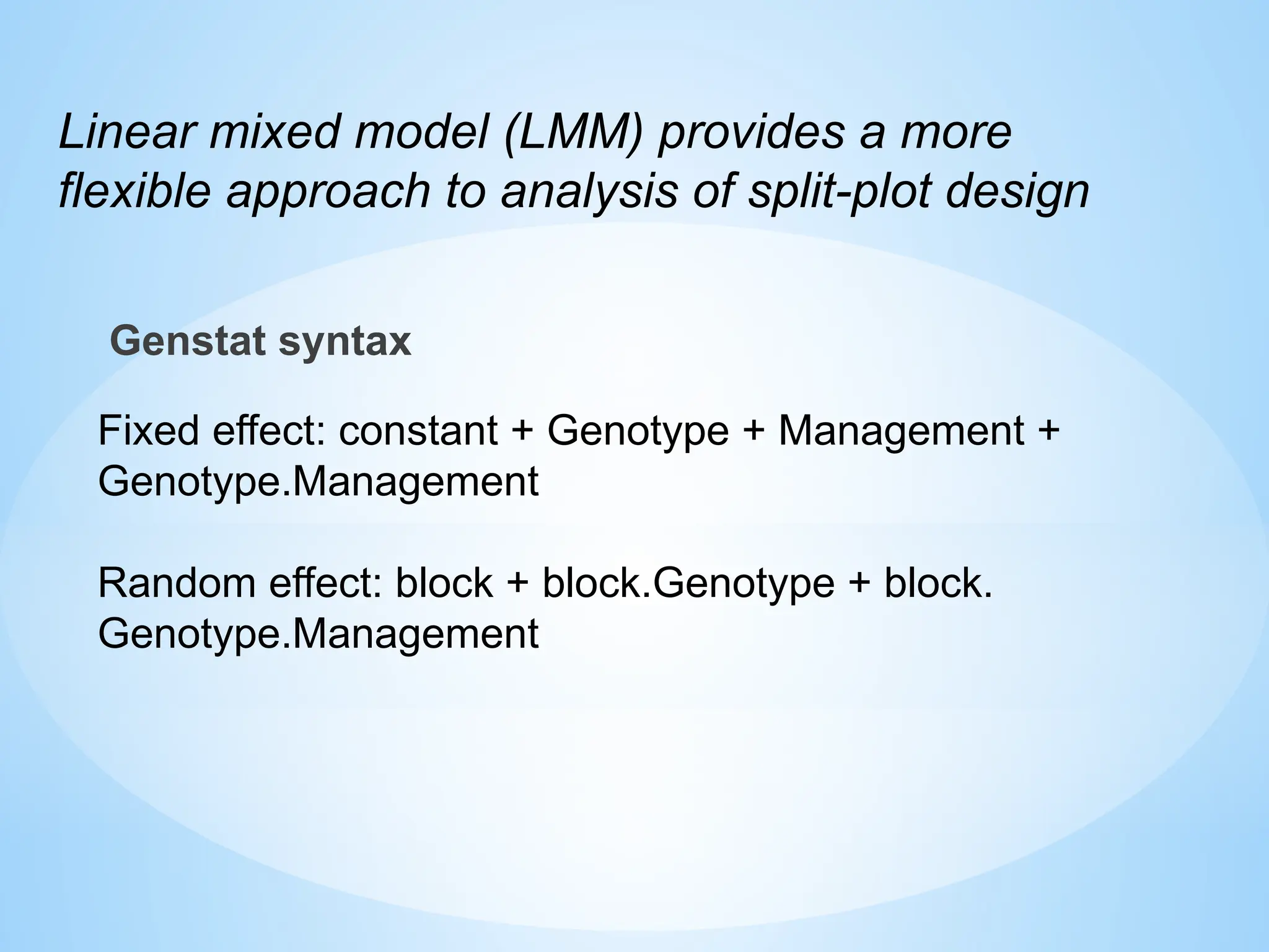 Genstat syntax
Fixed effect: constant + Genotype + Management +
Genotype.Management
Random effect: block + block.Genotype + block.
Genotype.Management
Linear mixed model (LMM) provides a more
flexible approach to analysis of split-plot design
 