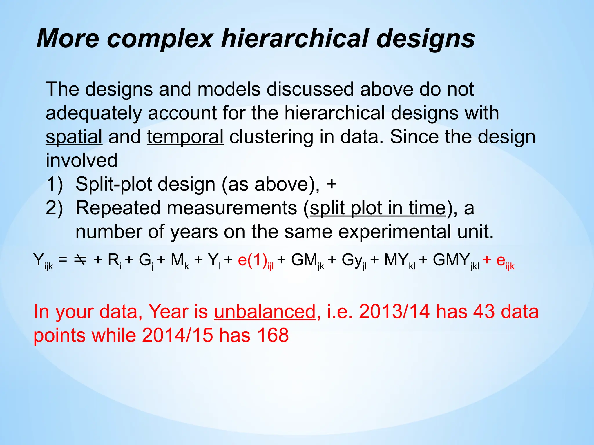 More complex hierarchical designs
The designs and models discussed above do not
adequately account for the hierarchical designs with
spatial and temporal clustering in data. Since the design
involved
1) Split-plot design (as above), +
2) Repeated measurements (split plot in time), a
number of years on the same experimental unit.
Yijk =  + Ri + Gj + Mk + Yl + e(1)ijl + GMjk + Gyjl + MYkl + GMYjkl + eijk
In your data, Year is unbalanced, i.e. 2013/14 has 43 data
points while 2014/15 has 168
 