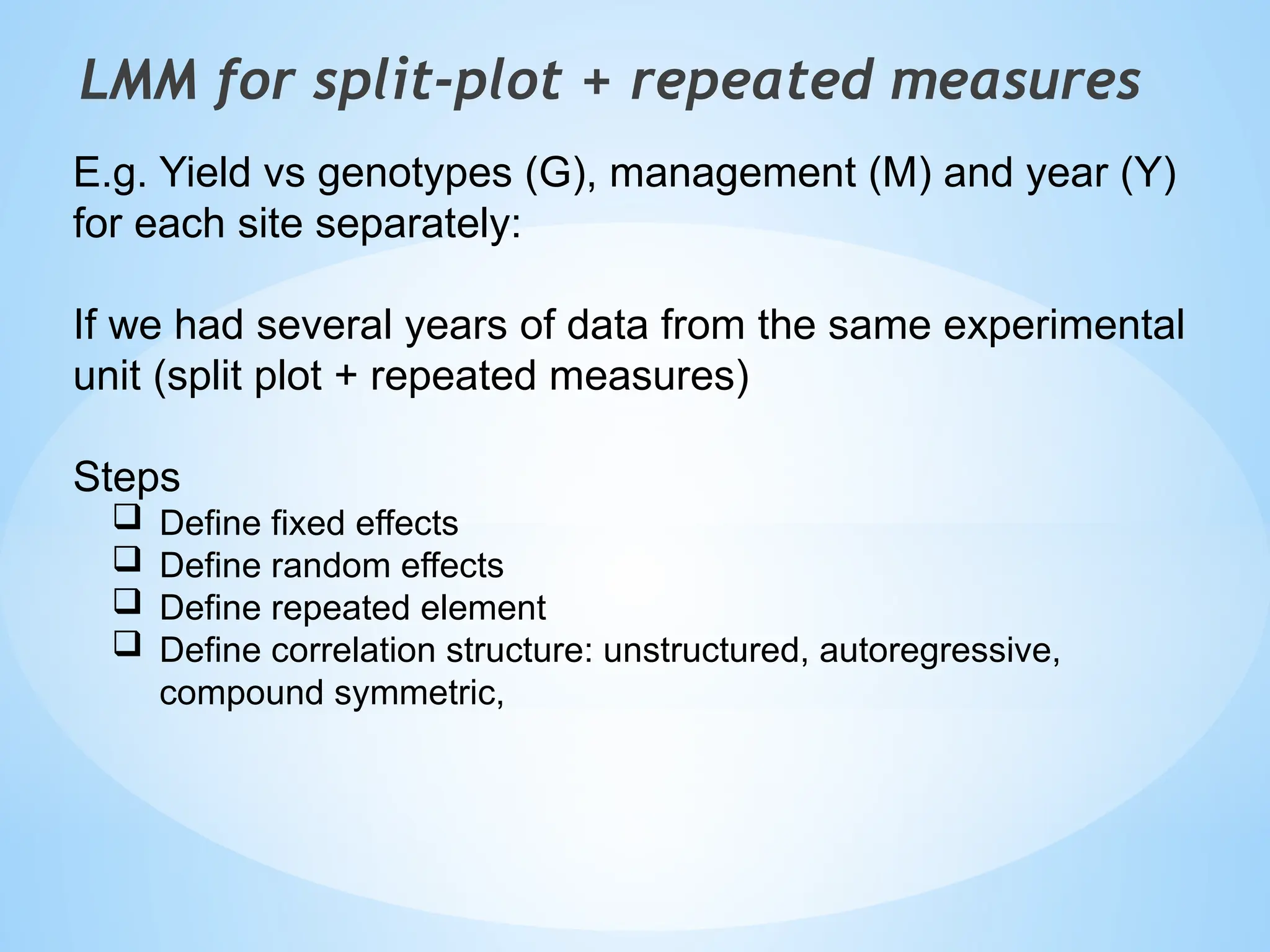 LMM for split-plot + repeated measures
E.g. Yield vs genotypes (G), management (M) and year (Y)
for each site separately:
If we had several years of data from the same experimental
unit (split plot + repeated measures)
Steps
 Define fixed effects
 Define random effects
 Define repeated element
 Define correlation structure: unstructured, autoregressive,
compound symmetric,
 
