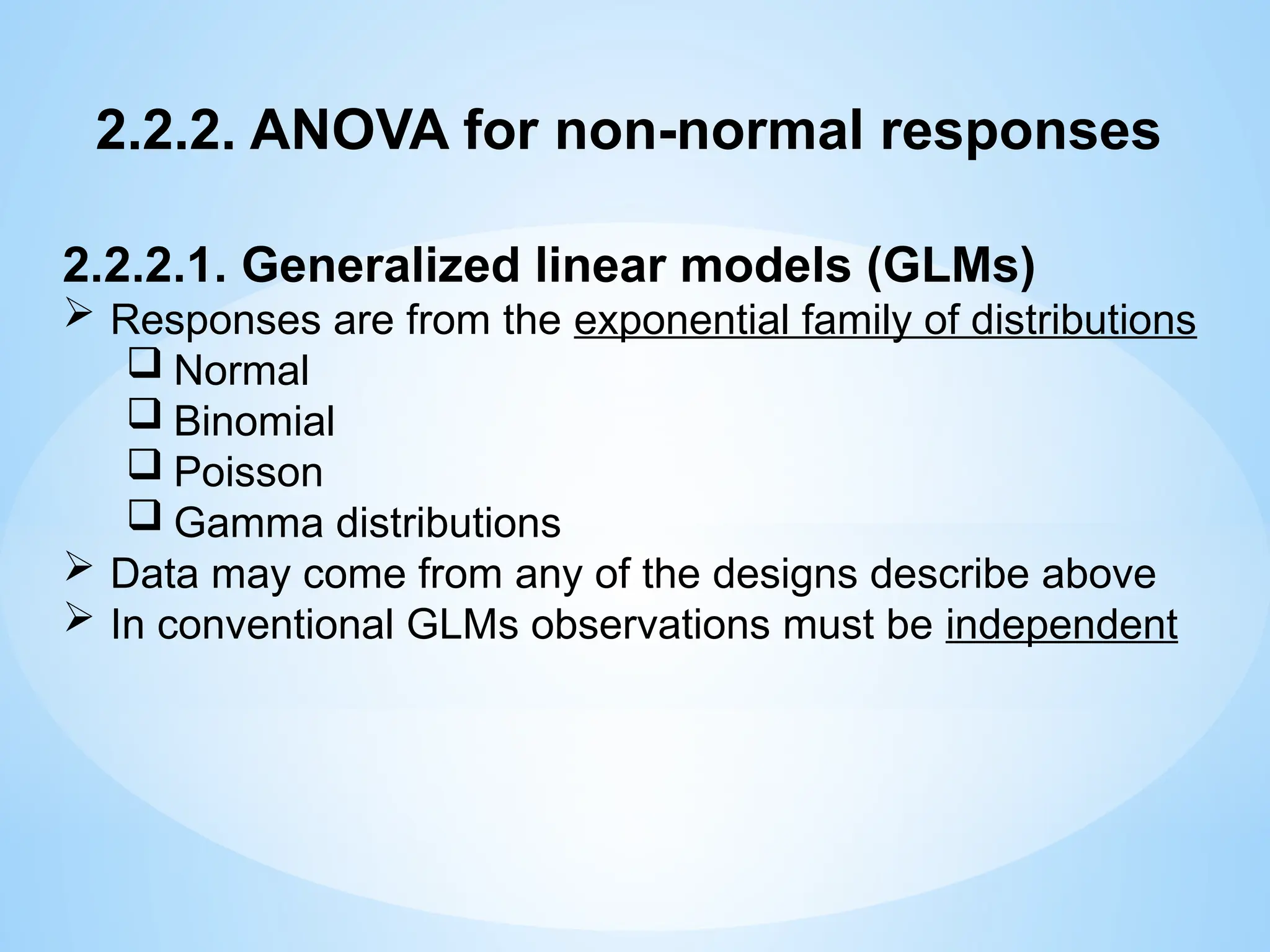 2.2.2. ANOVA for non-normal responses
2.2.2.1. Generalized linear models (GLMs)
 Responses are from the exponential family of distributions
 Normal
 Binomial
 Poisson
 Gamma distributions
 Data may come from any of the designs describe above
 In conventional GLMs observations must be independent
 