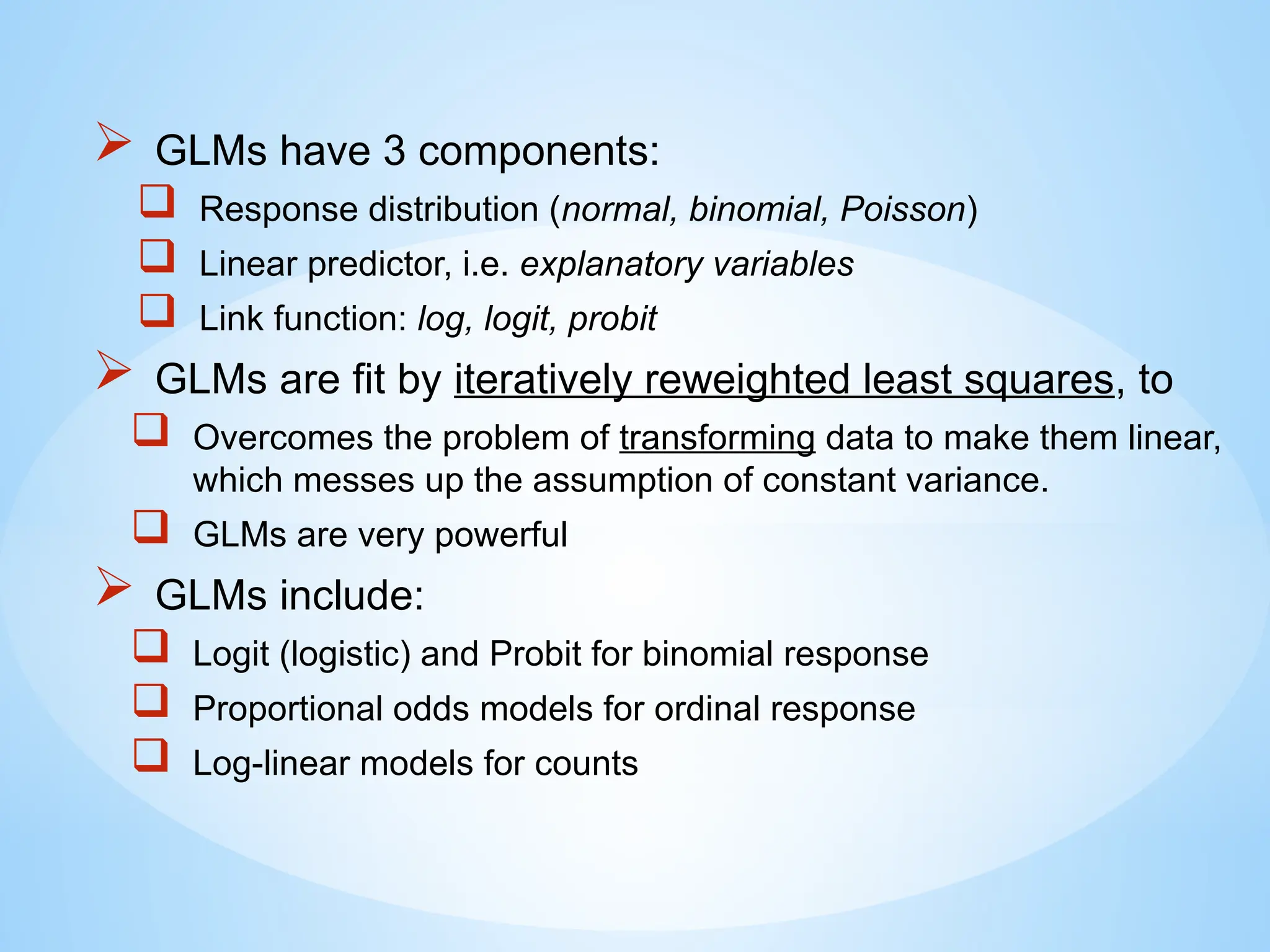  GLMs have 3 components:
 Response distribution (normal, binomial, Poisson)
 Linear predictor, i.e. explanatory variables
 Link function: log, logit, probit
 GLMs are fit by iteratively reweighted least squares, to
 Overcomes the problem of transforming data to make them linear,
which messes up the assumption of constant variance.
 GLMs are very powerful
 GLMs include:
 Logit (logistic) and Probit for binomial response
 Proportional odds models for ordinal response
 Log-linear models for counts
 