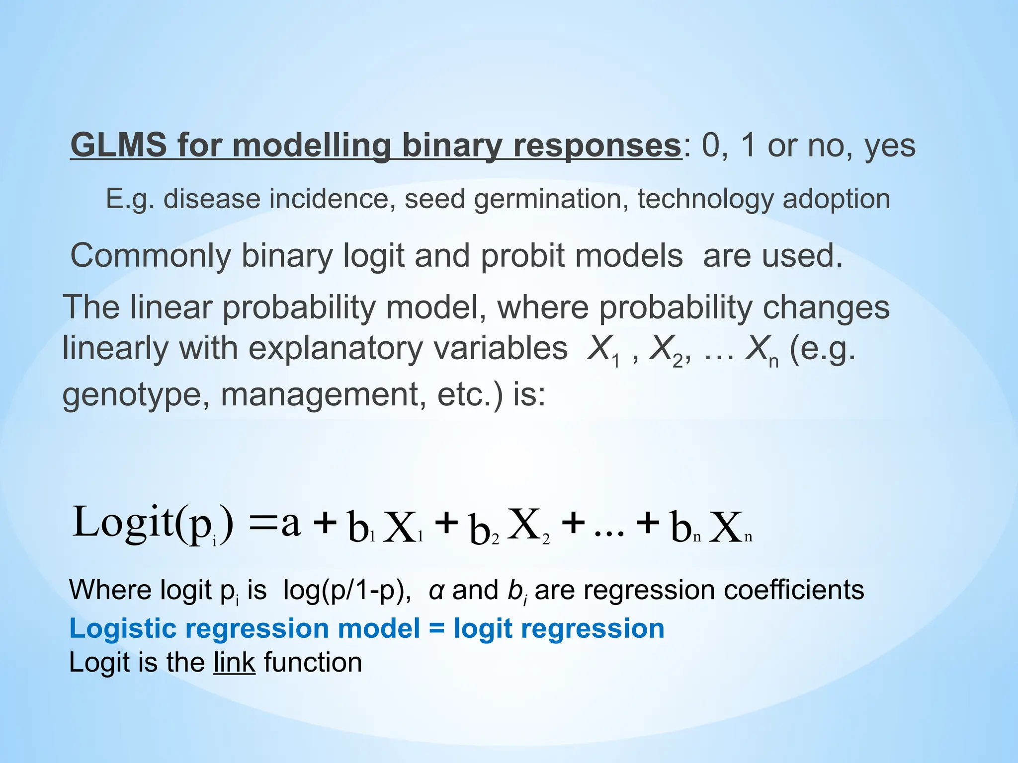 GLMS for modelling binary responses: 0, 1 or no, yes
E.g. disease incidence, seed germination, technology adoption
Commonly binary logit and probit models are used.
The linear probability model, where probability changes
linearly with explanatory variables X1 , X2, … Xn (e.g.
genotype, management, etc.) is:
Where logit pi is log(p/1-p), α and bi are regression coefficients
Logistic regression model = logit regression
Logit is the link function
X
b
...
X
b
X
b
a
)
p
Logit( n
n
2 2
1
1
i





 