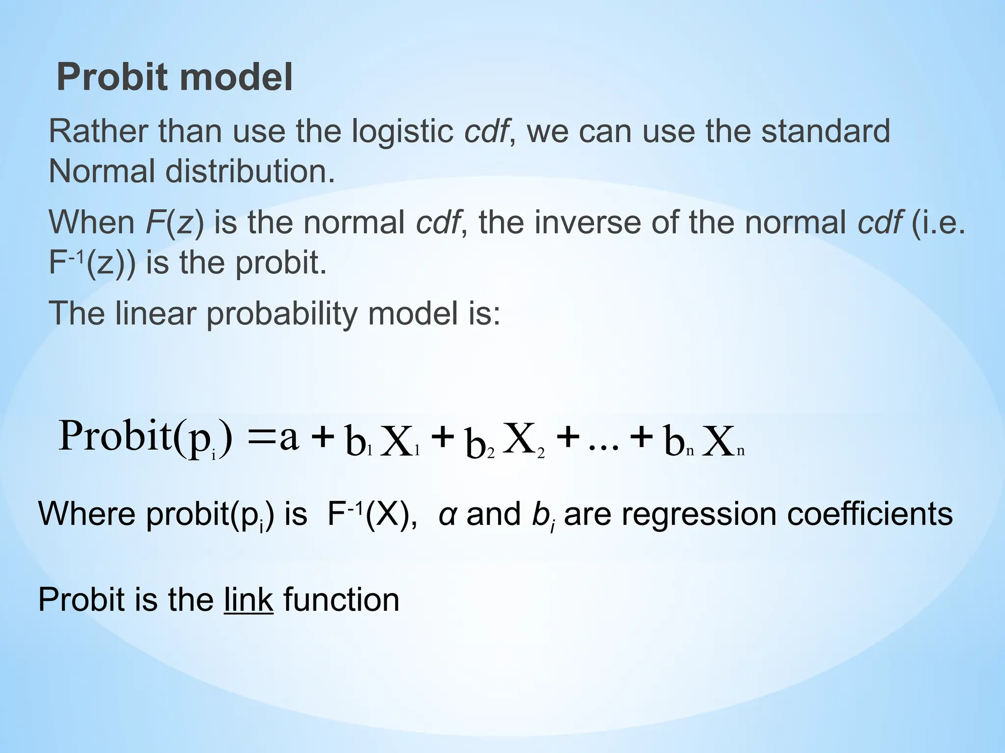 Probit model
Rather than use the logistic cdf, we can use the standard
Normal distribution.
When F(z) is the normal cdf, the inverse of the normal cdf (i.e.
F-1
(z)) is the probit.
The linear probability model is:
Where probit(pi) is F-1
(X), α and bi are regression coefficients
Probit is the link function
X
b
...
X
b
X
b
a
)
p
Probit( n
n
2 2
1
1
i





 