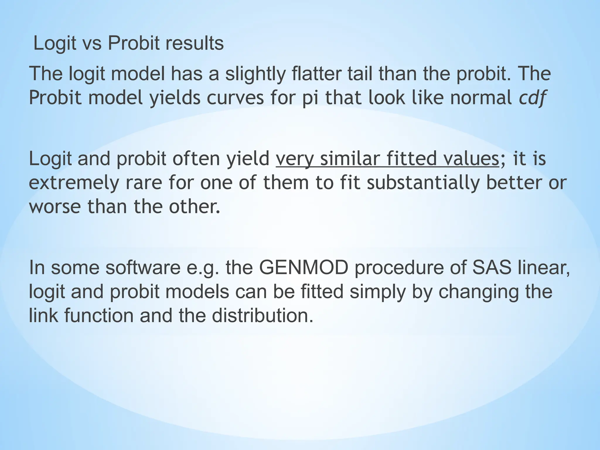 Logit vs Probit results
The logit model has a slightly flatter tail than the probit. The
Probit model yields curves for pi that look like normal cdf
Logit and probit often yield very similar fitted values; it is
extremely rare for one of them to fit substantially better or
worse than the other.
In some software e.g. the GENMOD procedure of SAS linear,
logit and probit models can be fitted simply by changing the
link function and the distribution.
 