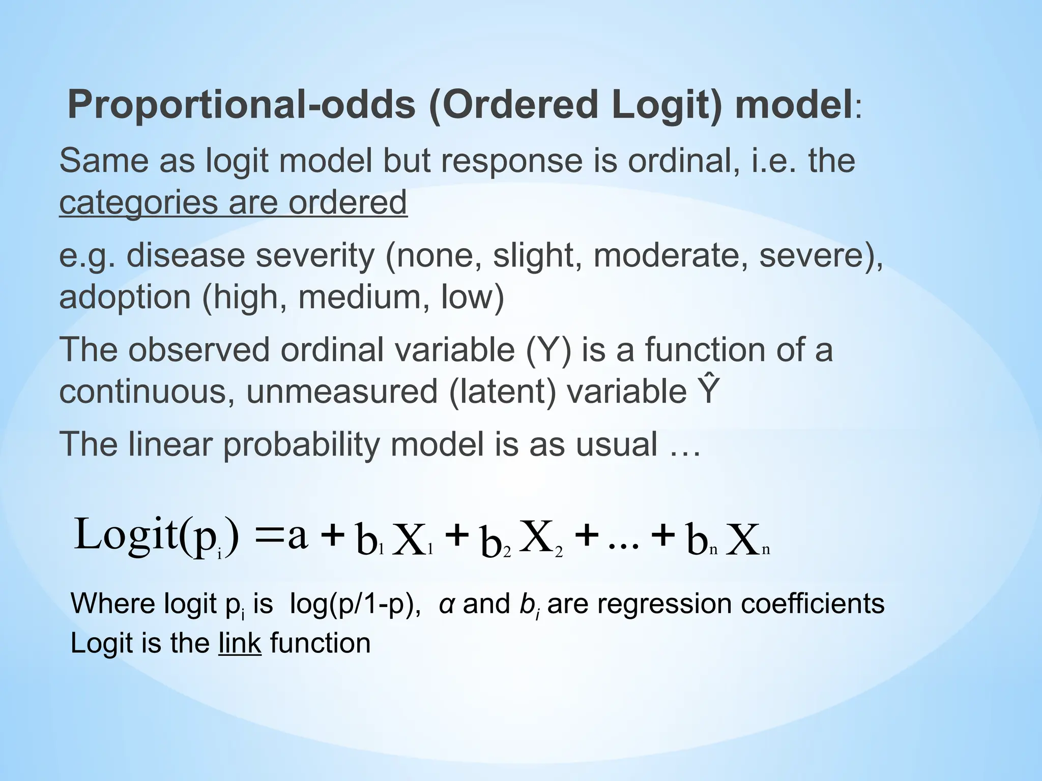 Proportional-odds (Ordered Logit) model:
Same as logit model but response is ordinal, i.e. the
categories are ordered
e.g. disease severity (none, slight, moderate, severe),
adoption (high, medium, low)
The observed ordinal variable (Y) is a function of a
continuous, unmeasured (latent) variable Ŷ
The linear probability model is as usual …
Where logit pi is log(p/1-p), α and bi are regression coefficients
Logit is the link function
X
b
...
X
b
X
b
a
)
p
Logit( n
n
2 2
1
1
i





 