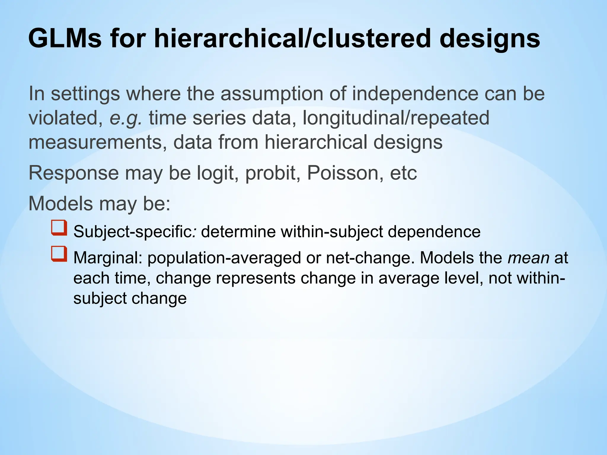 GLMs for hierarchical/clustered designs
In settings where the assumption of independence can be
violated, e.g. time series data, longitudinal/repeated
measurements, data from hierarchical designs
Response may be logit, probit, Poisson, etc
Models may be:
 Subject-specific: determine within-subject dependence
 Marginal: population-averaged or net-change. Models the mean at
each time, change represents change in average level, not within-
subject change
 