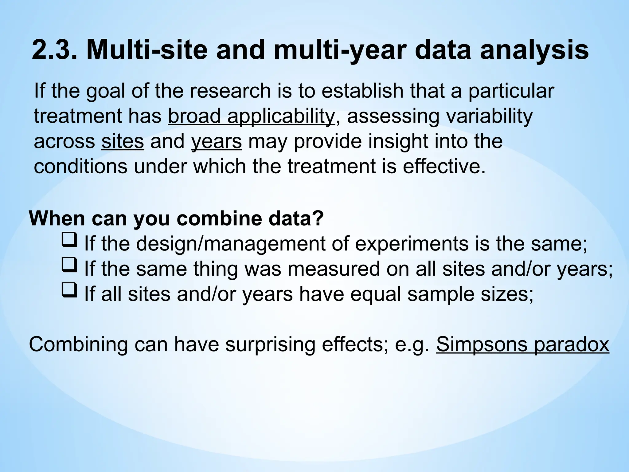 When can you combine data?
 If the design/management of experiments is the same;
 If the same thing was measured on all sites and/or years;
 If all sites and/or years have equal sample sizes;
Combining can have surprising effects; e.g. Simpsons paradox
2.3. Multi-site and multi-year data analysis
If the goal of the research is to establish that a particular
treatment has broad applicability, assessing variability
across sites and years may provide insight into the
conditions under which the treatment is effective.
 