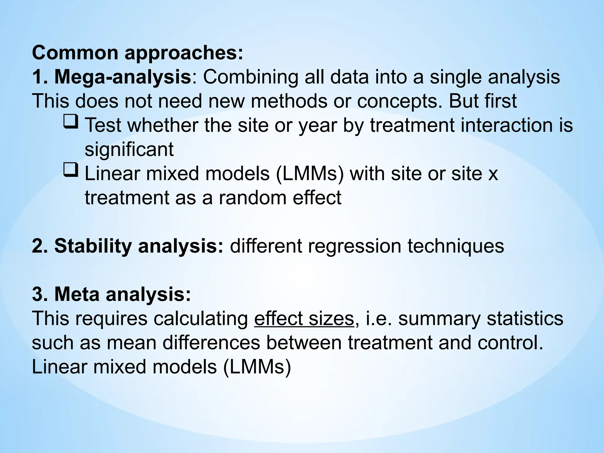 Common approaches:
1. Mega-analysis: Combining all data into a single analysis
This does not need new methods or concepts. But first
 Test whether the site or year by treatment interaction is
significant
 Linear mixed models (LMMs) with site or site x
treatment as a random effect
2. Stability analysis: different regression techniques
3. Meta analysis:
This requires calculating effect sizes, i.e. summary statistics
such as mean differences between treatment and control.
Linear mixed models (LMMs)
 