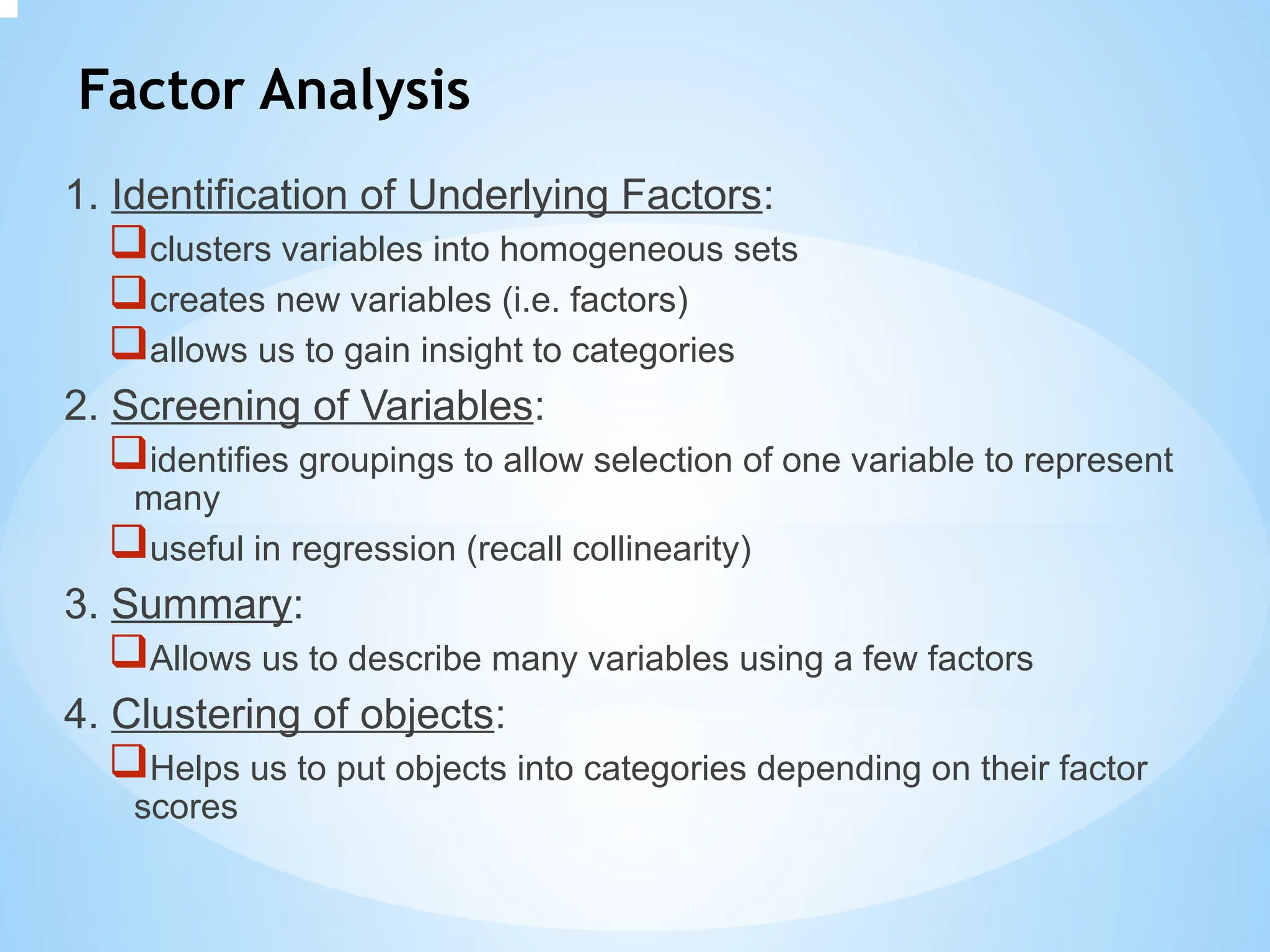 Factor Analysis
1. Identification of Underlying Factors:
clusters variables into homogeneous sets
creates new variables (i.e. factors)
allows us to gain insight to categories
2. Screening of Variables:
identifies groupings to allow selection of one variable to represent
many
useful in regression (recall collinearity)
3. Summary:
Allows us to describe many variables using a few factors
4. Clustering of objects:
Helps us to put objects into categories depending on their factor
scores
 