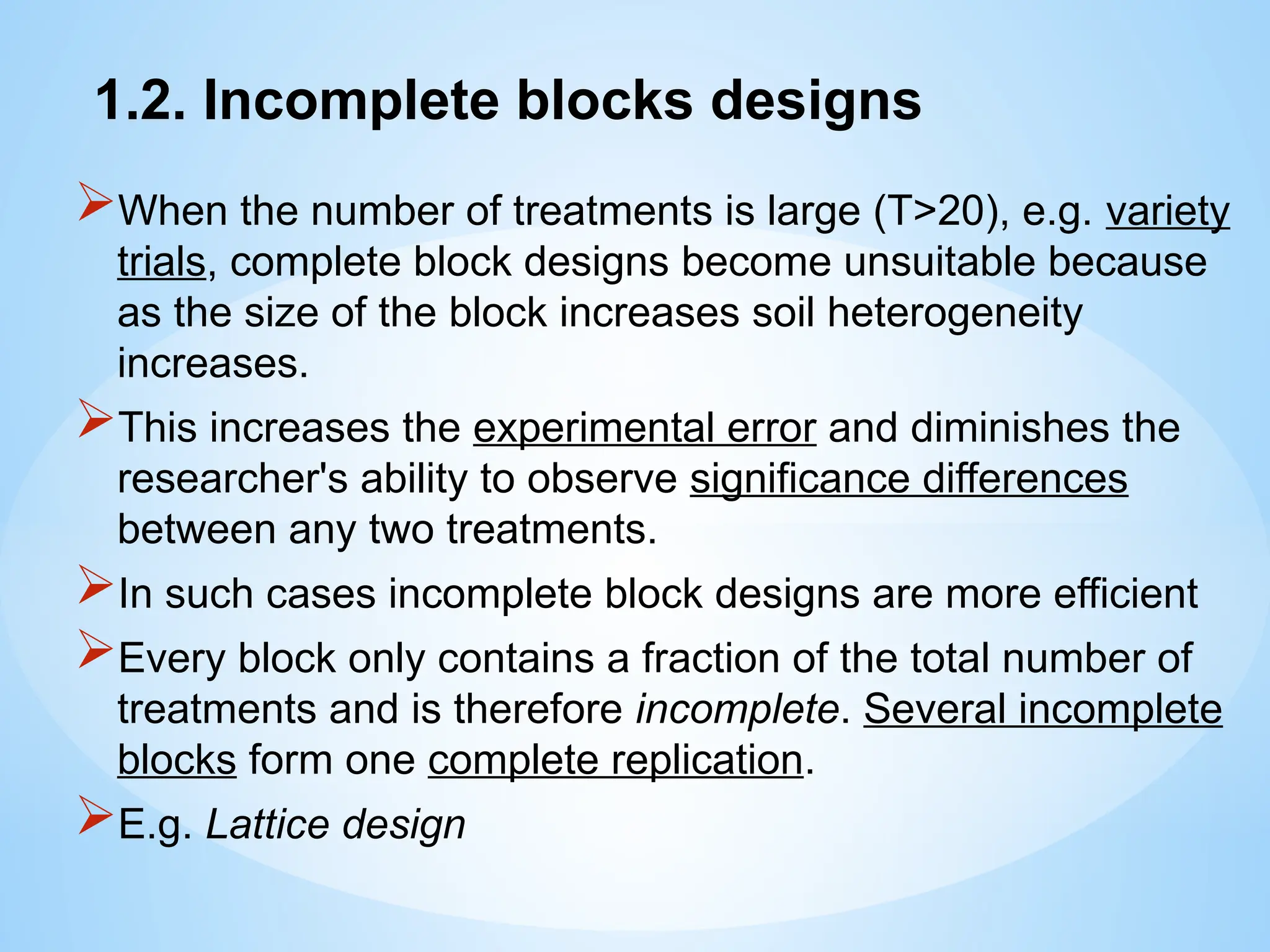 1.2. Incomplete blocks designs
When the number of treatments is large (T>20), e.g. variety
trials, complete block designs become unsuitable because
as the size of the block increases soil heterogeneity
increases.
This increases the experimental error and diminishes the
researcher's ability to observe significance differences
between any two treatments.
In such cases incomplete block designs are more efficient
Every block only contains a fraction of the total number of
treatments and is therefore incomplete. Several incomplete
blocks form one complete replication.
E.g. Lattice design
 