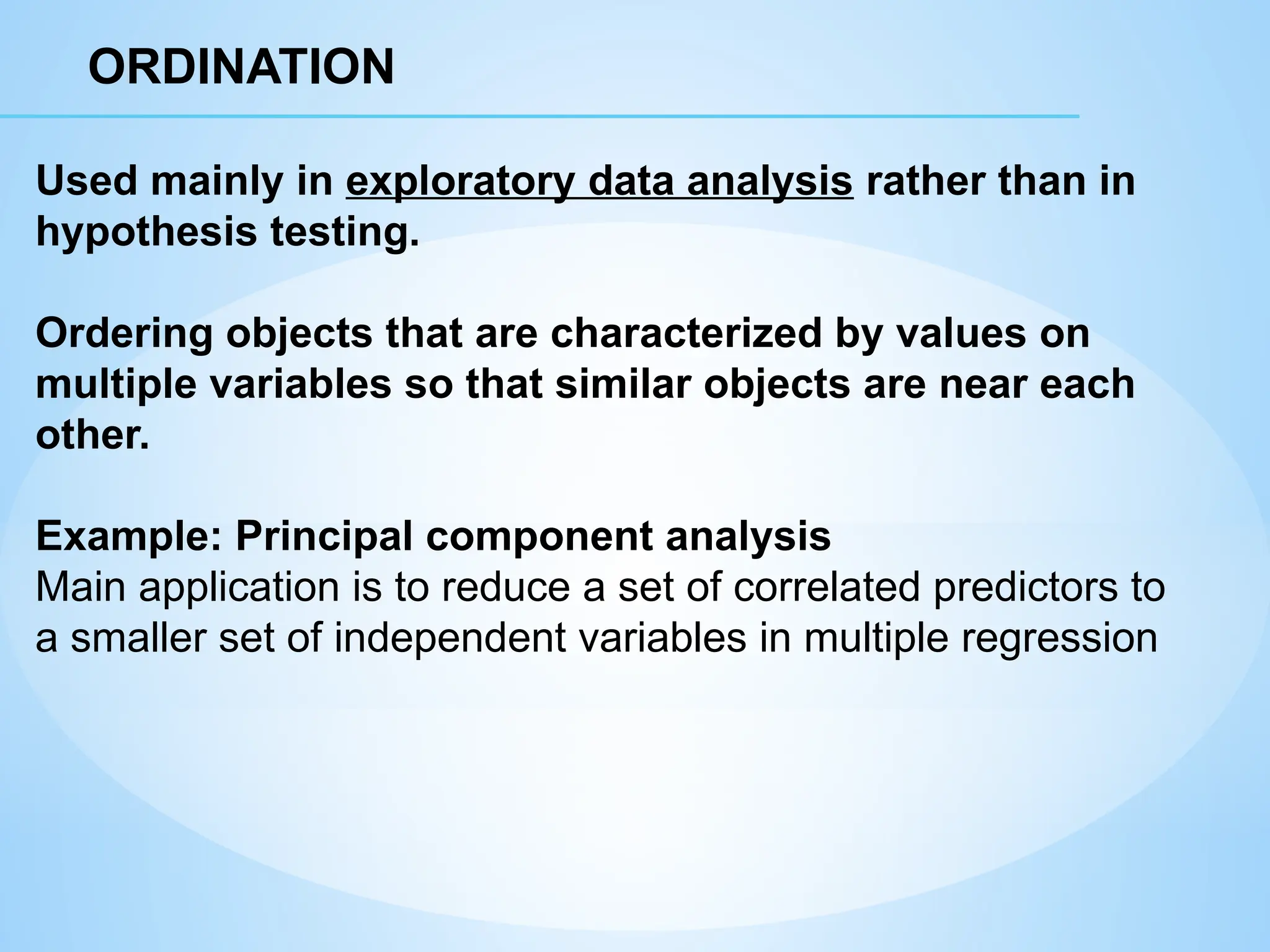 ORDINATION
Used mainly in exploratory data analysis rather than in
hypothesis testing.
Ordering objects that are characterized by values on
multiple variables so that similar objects are near each
other.
Example: Principal component analysis
Main application is to reduce a set of correlated predictors to
a smaller set of independent variables in multiple regression
 